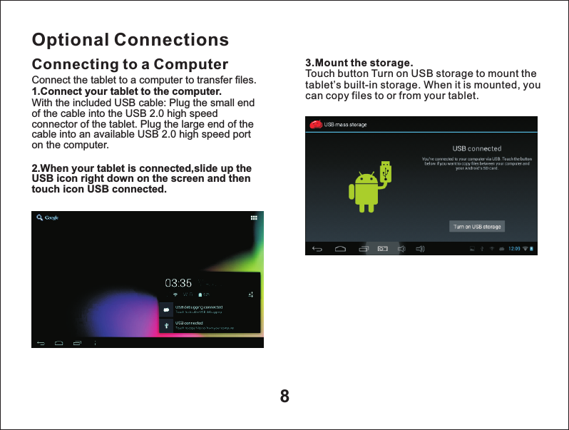 8Optional ConnectionsConnecting to a Computer 3.Mount the storage.Touch button Turn on USB storage to mount the tablet&rsquo;s built-in storage. When it is mounted, you can copy files to or from your tablet.Connect the tablet to a computer to transfer files.1.Connect your tablet to the computer.With the included USB cable: Plug the small end of the cable into the USB 2.0 high speed connector of the tablet. Plug the large end of the cable into an available USB 2.0 high speed port on the computer.2.When your tablet is connected,slide up the USB icon right down on the screen and then touch icon USB connected.