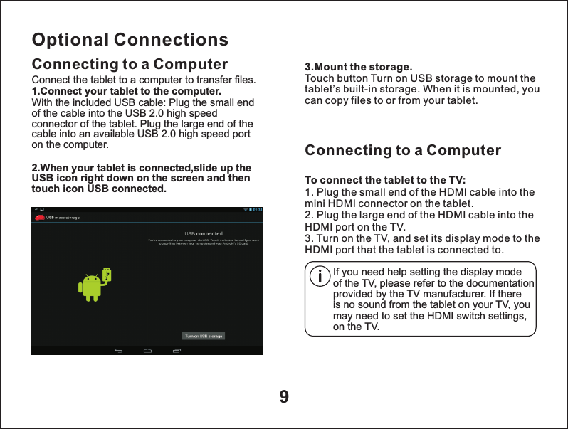 9Optional ConnectionsConnecting to a Computer 3.Mount the storage.Touch button Turn on USB storage to mount the tablet&rsquo;s built-in storage. When it is mounted, you can copy files to or from your tablet.Connect the tablet to a computer to transfer files.1.Connect your tablet to the computer.With the included USB cable: Plug the small end of the cable into the USB 2.0 high speed connector of the tablet. Plug the large end of the cable into an available USB 2.0 high speed port on the computer.2.When your tablet is connected,slide up the USB icon right down on the screen and then touch icon USB connected.Connecting to a ComputerTo connect the tablet to the TV:1. Plug the small end of the HDMI cable into the mini HDMI connector on the tablet.2. Plug the large end of the HDMI cable into the HDMI port on the TV.3. Turn on the TV, and set its display mode to the HDMI port that the tablet is connected to.If you need help setting the display mode of the TV, please refer to the documentation provided by the TV manufacturer. If there is no sound from the tablet on your TV, you may need to set the HDMI switch settings,on the TV.