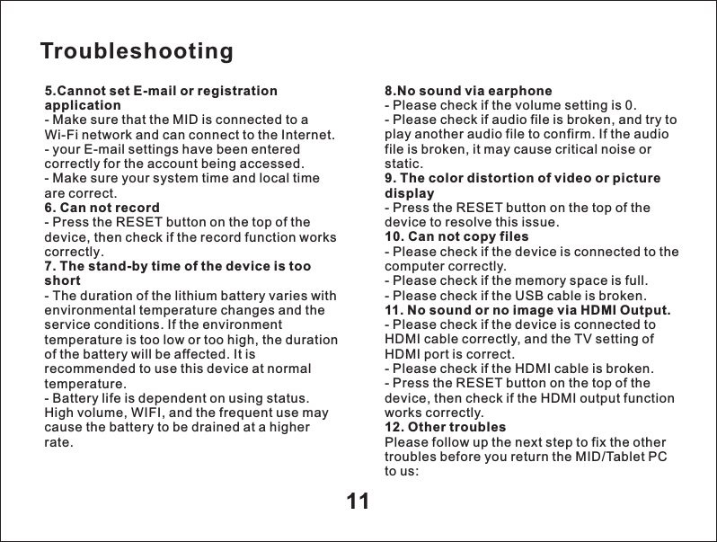 5.Cannot set E-mail or registration application- Make sure that the MID is connected to a Wi-Fi network and can connect to the Internet.- your E-mail settings have been entered correctly for the account being accessed.- Make sure your system time and local time are correct.6. Can not record- Press the RESET button on the top of thedevice, then check if the record function works correctly.7. The stand-by time of the device is tooshort- The duration of the lithium battery varies withenvironmental temperature changes and theservice conditions. If the environmenttemperature is too low or too high, the duration of the battery will be affected. It is recommended to use this device at normaltemperature.- Battery life is dependent on using status.High volume, WIFI, and the frequent use maycause the battery to be drained at a higherrate.118.No sound via earphone- Please check if the volume setting is 0.- Please check if audio file is broken, and try to play another audio file to confirm. If the audio file is broken, it may cause critical noise or static.9. The color distortion of video or picture display- Press the RESET button on the top of the device to resolve this issue.10. Can not copy files- Please check if the device is connected to the computer correctly.- Please check if the memory space is full.- Please check if the USB cable is broken.11. No sound or no image via HDMI Output.- Please check if the device is connected toHDMI cable correctly, and the TV setting ofHDMI port is correct.- Please check if the HDMI cable is broken.- Press the RESET button on the top of thedevice, then check if the HDMI output functionworks correctly.12. Other troublesPlease follow up the next step to fix the othertroubles before you return the MID/Tablet PCto us:Troubleshooting
