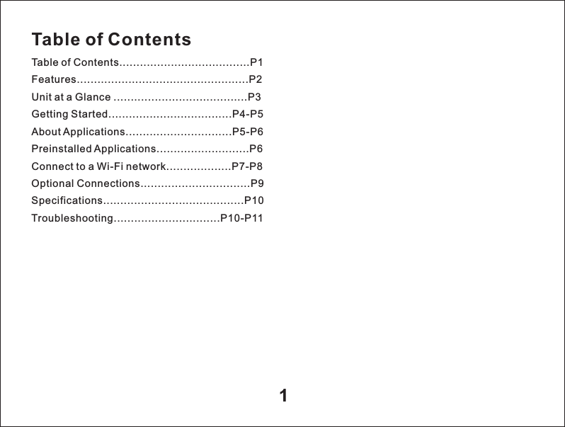 Table of ContentsTable of Contents......................................P1Features..................................................P2Unit at a Glance .......................................P3Getting Started....................................P4-P5About Applications...............................P5-P6Preinstalled Applications...........................P6Connect to a Wi-Fi network...................P7-P8Optional Connections................................P9Specifications.........................................P10Troubleshooting...............................P10-P111