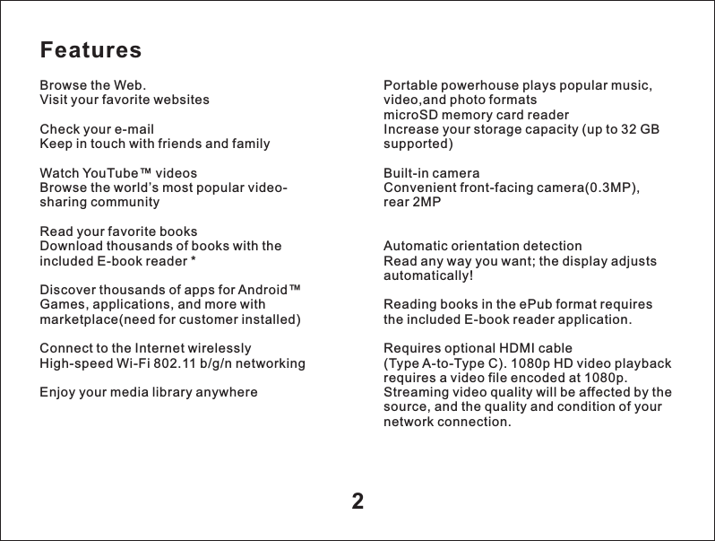 Features2Browse the Web.Visit your favorite websitesCheck your e-mailKeep in touch with friends and familyWatch YouTube&trade; videosBrowse the world&rsquo;s most popular video-sharing communityRead your favorite booksDownload thousands of books with the included E-book reader *Discover thousands of apps for Android&trade;Games, applications, and more with marketplace(need for customer installed)Connect to the Internet wirelesslyHigh-speed Wi-Fi 802.11 b/g/n networkingEnjoy your media library anywherePortable powerhouse plays popular music, video,and photo formats microSD memory card readerIncrease your storage capacity (up to 32 GB supported)Built-in cameraConvenient front-facing camera(0.3MP),rear 2MPAutomatic orientation detectionRead any way you want; the display adjusts automatically!Reading books in the ePub format requires the included E-book reader application.Requires optional HDMI cable (Type A-to-Type C). 1080p HD video playback requires a video file encoded at 1080p.Streaming video quality will be affected by the source, and the quality and condition of your network connection.