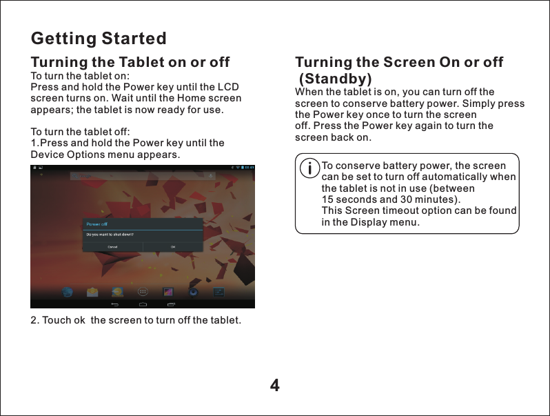 Getting StartedTurning the Tablet on or off2. Touch ok  the screen to turn off the tablet.Turning the Screen On or off (Standby)When the tablet is on, you can turn off the screen to conserve battery power. Simply press the Power key once to turn the screen off. Press the Power key again to turn the screen back on.To turn the tablet on:Press and hold the Power key until the LCD screen turns on. Wait until the Home screen appears; the tablet is now ready for use.To turn the tablet off:1.Press and hold the Power key until the Device Options menu appears.To conserve battery power, the screen can be set to turn off automatically when the tablet is not in use (between 15 seconds and 30 minutes).This Screen timeout option can be found in the Display menu.4