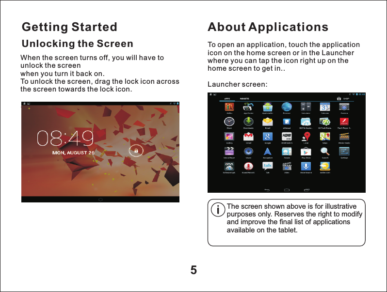 Getting Started5Unlocking the ScreenAbout ApplicationsTo open an application, touch the application icon on the home screen or in the Launcher where you can tap the icon right up on the home screen to get in..Launcher screen:The screen shown above is for illustrative purposes only. Reserves the right to modify and improve the final list of applications available on the tablet.When the screen turns off, you will have to unlock the screen when you turn it back on.To unlock the screen, drag the lock icon across the screen towards the lock icon. .