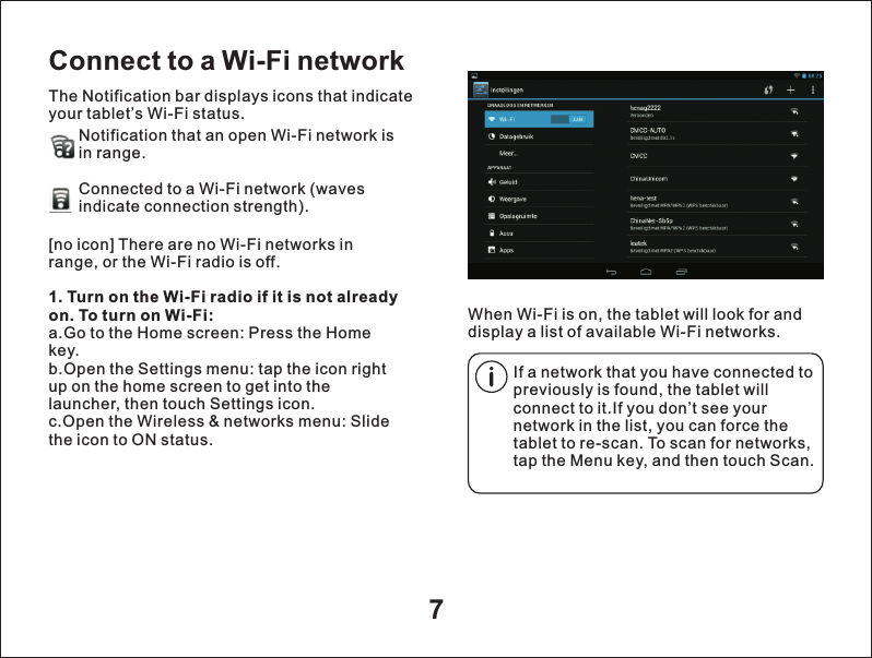 7Connect to a Wi-Fi networkThe Notification bar displays icons that indicate your tablet&rsquo;s Wi-Fi status.Notification that an open Wi-Fi network isin range.Connected to a Wi-Fi network (waves indicate connection strength).        When Wi-Fi is on, the tablet will look for and display a list of available Wi-Fi networks.[no icon] There are no Wi-Fi networks in range, or the Wi-Fi radio is off.1. Turn on the Wi-Fi radio if it is not already on. To turn on Wi-Fi:a.Go to the Home screen: Press the Home key.b.Open the Settings menu: tap the icon right up on the home screen to get into the launcher, then touch Settings icon.c.Open the Wireless &amp; networks menu: Slide the icon to ON status.If a network that you have connected to previously is found, the tablet will connect to it.If you don&rsquo;t see your network in the list, you can force the tablet to re-scan. To scan for networks, tap the Menu key, and then touch Scan.