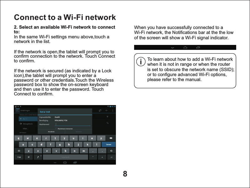 8Connect to a Wi-Fi networkTo learn about how to add a Wi-Fi network when it is not in range or when the router is set to obscure the network name (SSID); or to configure advanced Wi-Fi options, please refer to the manual.When you have successfully connected to a Wi-Fi network, the Notifications bar at the the low of the screen will show a Wi-Fi signal indicator.2. Select an available Wi-Fi network to connect to: In the same Wi-Fi settings menu above,touch a network in the list.If the network is open,the tablet will prompt you to confirm connection to the network. Touch Connect to confirm.If the network is secured (as indicated by a Lock icon),the tablet will prompt you to enter a password or other credentials.Touch the Wireless password box to show the on-screen keyboard and then use it to enter the password. Touch Connect to confirm.