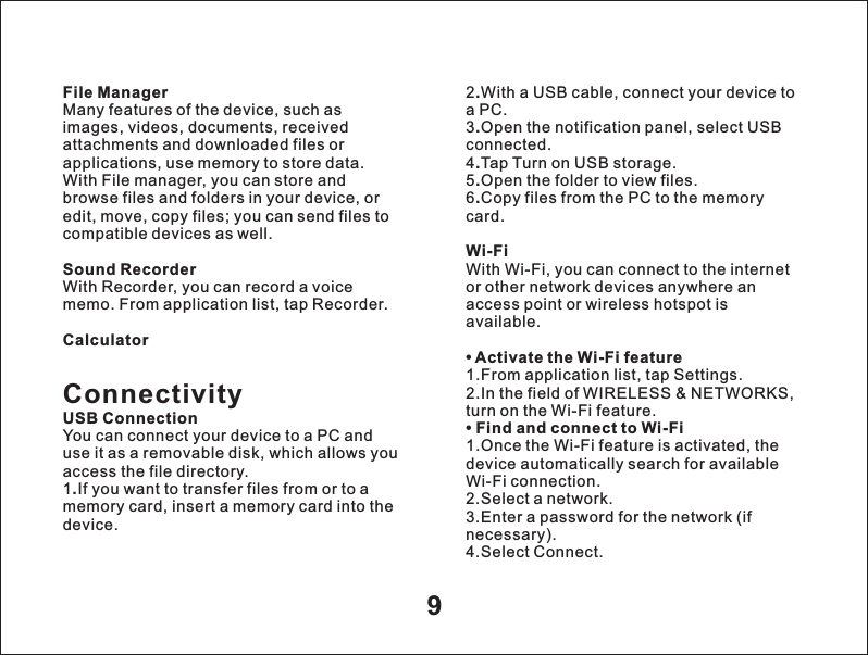 9File ManagerMany features of the device, such as images, videos, documents, received attachments and downloaded files or applications, use memory to store data. With File manager, you can store and browse files and folders in your device, or edit, move, copy files; you can send files to compatible devices as well. Sound RecorderWith Recorder, you can record a voice memo. From application list, tap Recorder.CalculatorConnectivityUSB ConnectionYou can connect your device to a PC and use it as a removable disk, which allows you access the file directory.1.If you want to transfer files from or to a memory card, insert a memory card into the device.2.With a USB cable, connect your device to a PC.3.Open the notification panel, select USB connected.4.Tap Turn on USB storage.5.Open the folder to view files.6.Copy files from the PC to the memory card.Wi-FiWith Wi-Fi, you can connect to the internet or other network devices anywhere an access point or wireless hotspot is available.&bull; Activate the Wi-Fi feature1.From application list, tap Settings.2.In the field of WIRELESS &amp; NETWORKS, turn on the Wi-Fi feature.&bull; Find and connect to Wi-Fi1.Once the Wi-Fi feature is activated, the device automatically search for available Wi-Fi connection.2.Select a network.3.Enter a password for the network (if necessary).4.Select Connect.