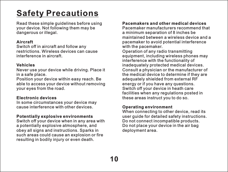 10Read these simple guidelines before using your device. Not following them may be dangerous or illegal.AircraftSwitch off in aircraft and follow any restrictions. Wireless devices can cause interference in aircraft.VehiclesNever use your device while driving. Place it in a safe place.Position your device within easy reach. Be able to access your device without removing your eyes from the road.Electronic devicesIn some circumstances your device may cause interference with other devices.Potentially explosive environmentsSwitch off your device when in any area with a potentially explosive atmosphere, and obey all signs and instructions. Sparks in such areas could cause an explosion or fire resulting in bodily injury or even death.Safety PrecautionsPacemakers and other medical devicesPacemaker manufacturers recommend that a minimum separation of 8 inches be maintained between a wireless device and a pacemaker to avoid potential interference with the pacemaker.Operation of any radio transmitting equipment, including wireless phones may interference with the functionality of inadequately protected medical devices. Consult a physician or the manufacturer of the medical device to determine if they are adequately shielded from external RF energy or if you have any questions. Switch off your device in heath care facilities when any regulations posted in these areas instruct you to do so.Operating environmentWhen connecting to other device, read its user guide for detailed safety instructions.  Do not connect incompatible products. Do not place your device in the air bag deployment area.