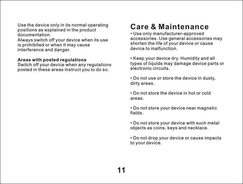11Use the device only in its normal operating positions as explained in the product documentation.Always switch off your device when its use is prohibited or when it may cause interference and danger.Areas with posted regulationsSwitch off your device when any regulations posted in these areas instruct you to do so.Care &amp; Maintenance&bull; Use only manufacturer-approved accessories. Use general accessories may shorten the life of your device or cause device to malfunction.&bull; Keep your device dry. Humidity and all types of liquids may damage device parts or electronic circuits.&bull; Do not use or store the device in dusty, dirty areas.&bull; Do not store the device in hot or cold areas.&bull; Do not store your device near magnetic fields.&bull; Do not store your device with such metal objects as coins, keys and necklace.&bull; Do not drop your device or cause impacts to your device.