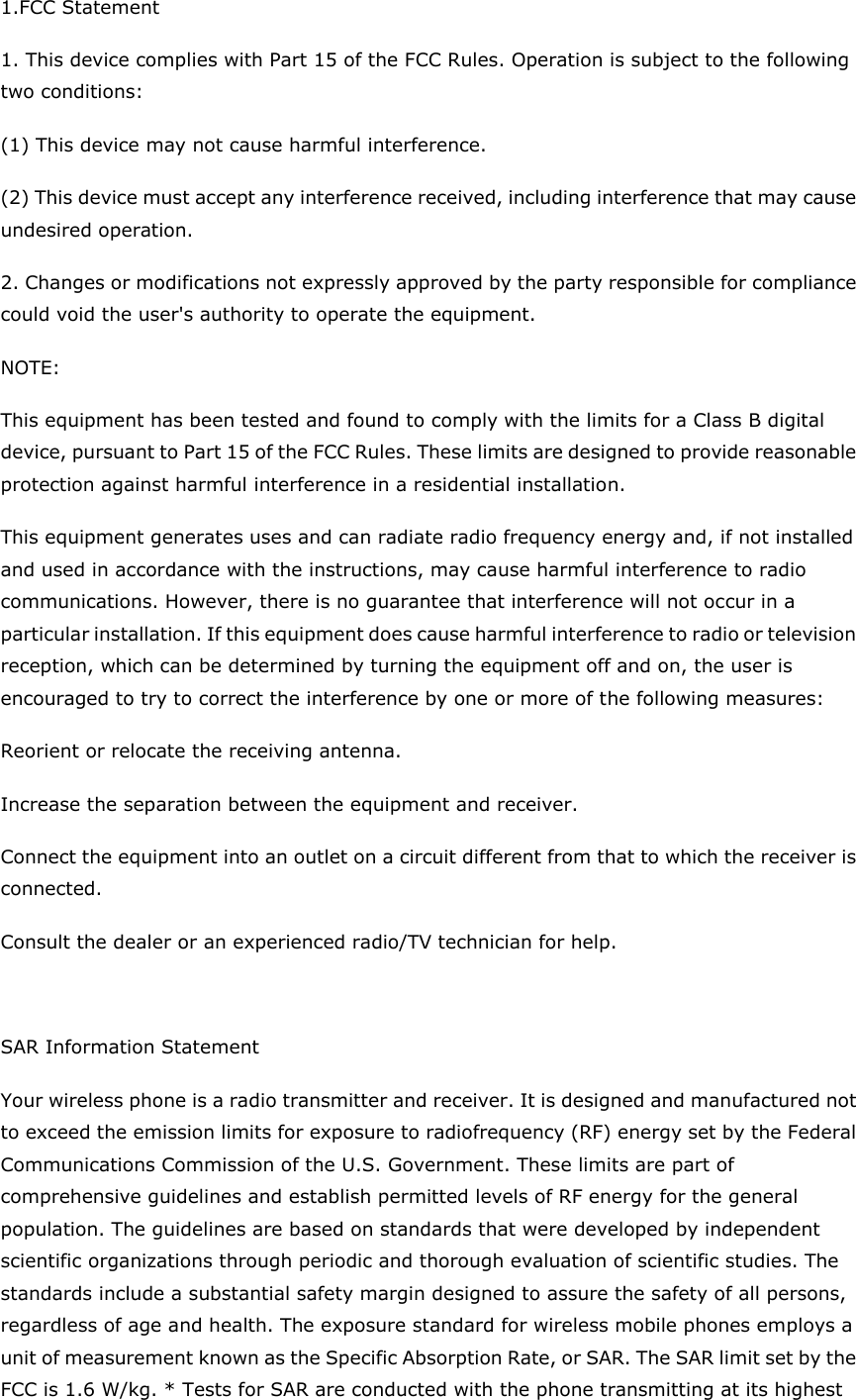 1.FCC Statement 1. This device complies with Part 15 of the FCC Rules. Operation is subject to the following two conditions: (1) This device may not cause harmful interference. (2) This device must accept any interference received, including interference that may cause undesired operation. 2. Changes or modifications not expressly approved by the party responsible for compliance could void the user's authority to operate the equipment. NOTE:   This equipment has been tested and found to comply with the limits for a Class B digital device, pursuant to Part 15 of the FCC Rules. These limits are designed to provide reasonable protection against harmful interference in a residential installation. This equipment generates uses and can radiate radio frequency energy and, if not installed and used in accordance with the instructions, may cause harmful interference to radio communications. However, there is no guarantee that interference will not occur in a particular installation. If this equipment does cause harmful interference to radio or television reception, which can be determined by turning the equipment off and on, the user is encouraged to try to correct the interference by one or more of the following measures: Reorient or relocate the receiving antenna. Increase the separation between the equipment and receiver. Connect the equipment into an outlet on a circuit different from that to which the receiver is connected.   Consult the dealer or an experienced radio/TV technician for help.  SAR Information Statement Your wireless phone is a radio transmitter and receiver. It is designed and manufactured not to exceed the emission limits for exposure to radiofrequency (RF) energy set by the Federal Communications Commission of the U.S. Government. These limits are part of comprehensive guidelines and establish permitted levels of RF energy for the general population. The guidelines are based on standards that were developed by independent scientific organizations through periodic and thorough evaluation of scientific studies. The standards include a substantial safety margin designed to assure the safety of all persons, regardless of age and health. The exposure standard for wireless mobile phones employs a unit of measurement known as the Specific Absorption Rate, or SAR. The SAR limit set by the FCC is 1.6 W/kg. * Tests for SAR are conducted with the phone transmitting at its highest 