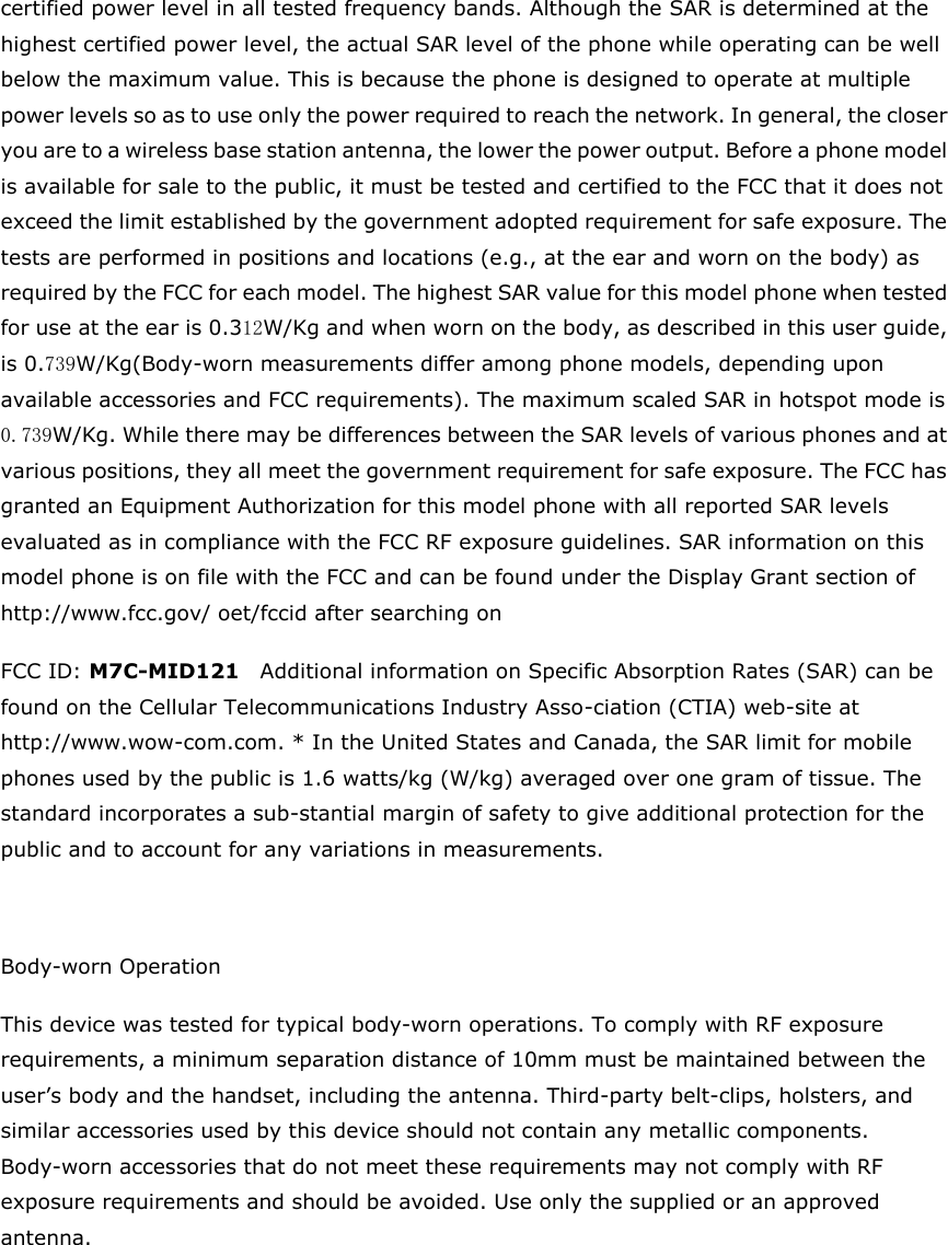 certified power level in all tested frequency bands. Although the SAR is determined at the highest certified power level, the actual SAR level of the phone while operating can be well below the maximum value. This is because the phone is designed to operate at multiple power levels so as to use only the power required to reach the network. In general, the closer you are to a wireless base station antenna, the lower the power output. Before a phone model is available for sale to the public, it must be tested and certified to the FCC that it does not exceed the limit established by the government adopted requirement for safe exposure. The tests are performed in positions and locations (e.g., at the ear and worn on the body) as required by the FCC for each model. The highest SAR value for this model phone when tested for use at the ear is 0.312W/Kg and when worn on the body, as described in this user guide, is 0.739W/Kg(Body-worn measurements differ among phone models, depending upon available accessories and FCC requirements). The maximum scaled SAR in hotspot mode is 0.739W/Kg. While there may be differences between the SAR levels of various phones and at various positions, they all meet the government requirement for safe exposure. The FCC has granted an Equipment Authorization for this model phone with all reported SAR levels evaluated as in compliance with the FCC RF exposure guidelines. SAR information on this model phone is on file with the FCC and can be found under the Display Grant section of http://www.fcc.gov/ oet/fccid after searching on   FCC ID: M7C-MID121  Additional information on Specific Absorption Rates (SAR) can be found on the Cellular Telecommunications Industry Asso-ciation (CTIA) web-site at http://www.wow-com.com. * In the United States and Canada, the SAR limit for mobile phones used by the public is 1.6 watts/kg (W/kg) averaged over one gram of tissue. The standard incorporates a sub-stantial margin of safety to give additional protection for the public and to account for any variations in measurements.  Body-worn Operation This device was tested for typical body-worn operations. To comply with RF exposure requirements, a minimum separation distance of 10mm must be maintained between the user&rsquo;s body and the handset, including the antenna. Third-party belt-clips, holsters, and similar accessories used by this device should not contain any metallic components. Body-worn accessories that do not meet these requirements may not comply with RF exposure requirements and should be avoided. Use only the supplied or an approved antenna.     