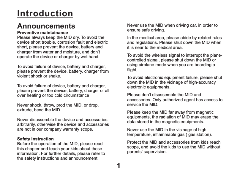Introduction1Never use the MID when driving car, in order to ensure safe driving.In the medical area, please abide by related rules and regulations. Please shut down the MID when it is near to the medical area.To avoid the wireless signal to interrupt the plane- controlled signal, please shut down the MID or using airplane mode when you are boarding a flight, To avoid electronic equipment failure, please shut down the MID in the vicinage of high-accuracy electronic equipments.Please don&rsquo;t disassemble the MID and accessories. Only authorized agent has access to service the MID.Please keep the MID far away from magnetic equipments, the radiation of MID may erase the data stored in the magnetic equipments.Never use the MID in the vicinage of high temperature, inflammable gas ( gas station). Protect the MID and accessories from kids reach scope, and avoid the kids to use the MID without parents&rsquo; supervision.AnnouncementsPreventive maintainancePlease always keep the MID dry. To avoid the device short trouble, corrosion fault and electric short, please prevent the device, battery and charger from water and moisture, and don&rsquo;t operate the device or charger by wet hand. To avoid failure of device, battery and charger, please prevent the device, battery, charger from violent shock or shake.To avoid failure of device, battery and charger, please prevent the device, battery, charger of all over heating or too cold circumstanceNever shock, throw, prod the MID, or drop, extrude, bend the MID.Never disassemble the device and accessories arbitrarily, otherwise the device and accessories are not in our company warranty scope.Safety Instruction  Before the operation of the MID, please read this chapter and teach your kids about these information. For further details, please refer to the safety instructions and announcement. 