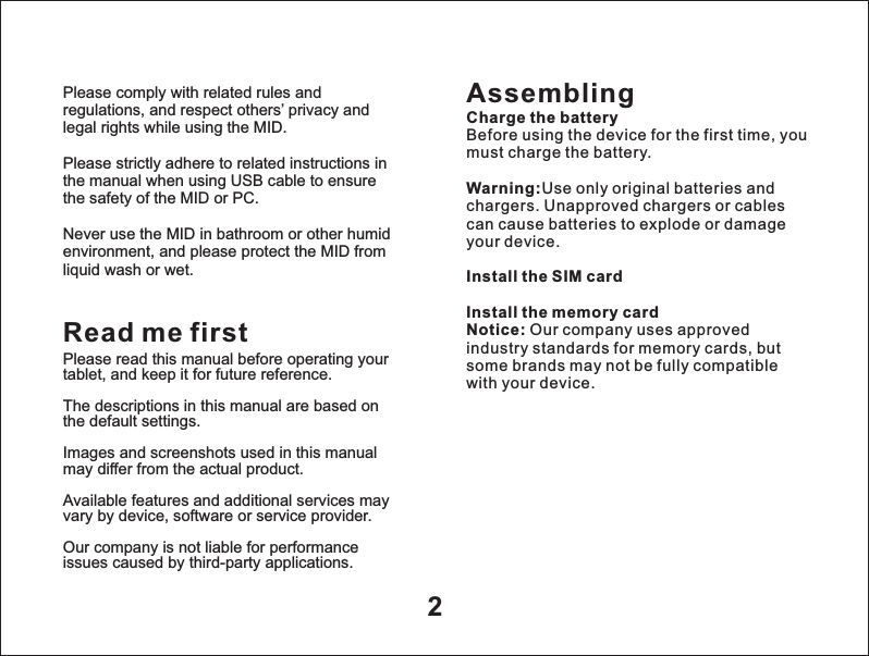 2Please comply with related rules and regulations, and respect others&rsquo; privacy and legal rights while using the MID.Please strictly adhere to related instructions in the manual when using USB cable to ensure the safety of the MID or PC.Never use the MID in bathroom or other humid environment, and please protect the MID from liquid wash or wet.AssemblingCharge the batteryBefore using the device for the first time, you must charge the battery.Warning:Use only original batteries and chargers. Unapproved chargers or cables can cause batteries to explode or damage your device. Install the SIM cardInstall the memory cardNotice: Our company uses approved industry standards for memory cards, but some brands may not be fully compatible with your device.Read me firstPlease read this manual before operating your tablet, and keep it for future reference.The descriptions in this manual are based on the default settings.Images and screenshots used in this manual may differ from the actual product.Available features and additional services may vary by device, software or service provider.Our company is not liable for performance issues caused by third-party applications.