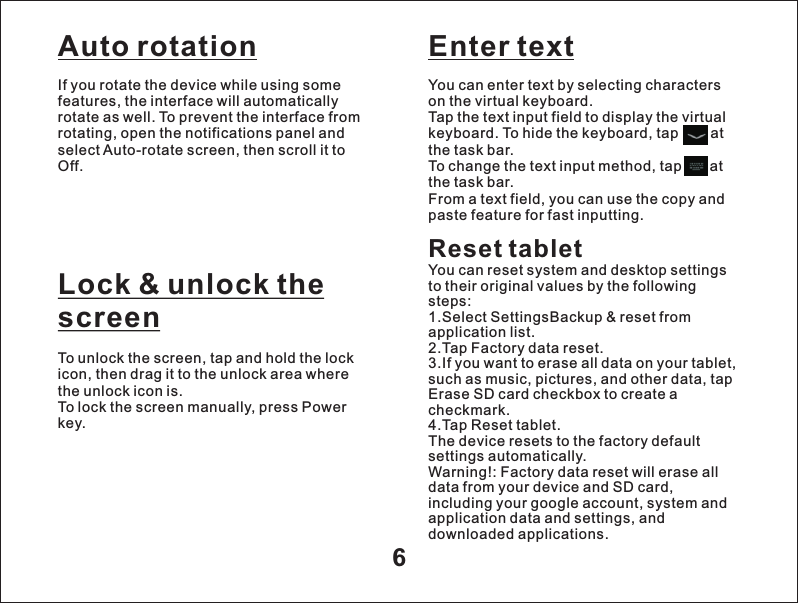 Auto rotation6If you rotate the device while using some features, the interface will automatically rotate as well. To prevent the interface from rotating, open the notifications panel and select Auto-rotate screen, then scroll it to Off.Lock &amp; unlock the screenTo unlock the screen, tap and hold the lock icon, then drag it to the unlock area where the unlock icon is.To lock the screen manually, press Power key.Enter textYou can enter text by selecting characters on the virtual keyboard.Tap the text input field to display the virtual keyboard. To hide the keyboard, tap        at the task bar.To change the text input method, tap       at the task bar.From a text field, you can use the copy and paste feature for fast inputting.Reset tabletYou can reset system and desktop settings to their original values by the following steps:1.Select SettingsBackup &amp; reset from application list.2.Tap Factory data reset.3.If you want to erase all data on your tablet, such as music, pictures, and other data, tap Erase SD card checkbox to create a checkmark.4.Tap Reset tablet.The device resets to the factory default settings automatically.Warning!: Factory data reset will erase all data from your device and SD card, including your google account, system and application data and settings, and downloaded applications.