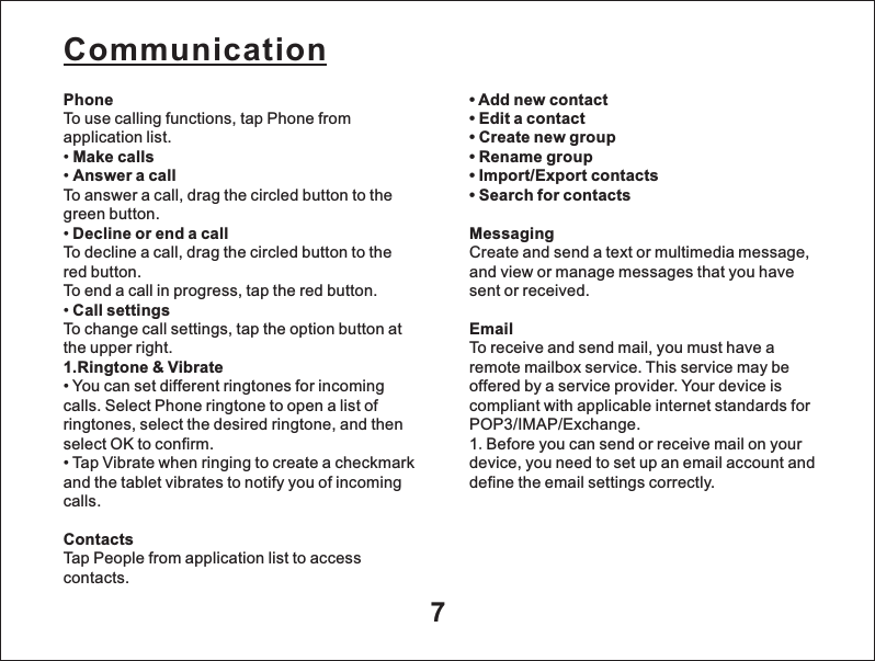 7PhoneTo use calling functions, tap Phone from application list.&bull; Make calls&bull; Answer a callTo answer a call, drag the circled button to the green button.&bull; Decline or end a callTo decline a call, drag the circled button to the red button.To end a call in progress, tap the red button.&bull; Call settingsTo change call settings, tap the option button at the upper right.1.Ringtone &amp; Vibrate&bull; You can set different ringtones for incoming calls. Select Phone ringtone to open a list of ringtones, select the desired ringtone, and then select OK to confirm.&bull; Tap Vibrate when ringing to create a checkmark and the tablet vibrates to notify you of incoming calls.ContactsTap People from application list to access contacts.Communication&bull; Add new contact&bull; Edit a contact&bull; Create new group&bull; Rename group&bull; Import/Export contacts&bull; Search for contactsMessagingCreate and send a text or multimedia message, and view or manage messages that you have sent or received.EmailTo receive and send mail, you must have a remote mailbox service. This service may be offered by a service provider. Your device is compliant with applicable internet standards for POP3/IMAP/Exchange.1.Before you can send or receive mail on your device, you need to set up an email account and define the email settings correctly. 