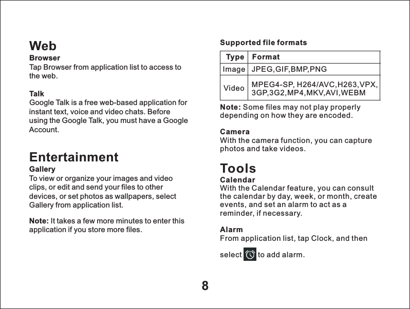 8WebBrowserTap Browser from application list to access to the web.TalkGoogle Talk is a free web-based application for instant text, voice and video chats. Before using the Google Talk, you must have a Google Account.EntertainmentGalleryTo view or organize your images and video clips, or edit and send your files to other devices, or set photos as wallpapers, select Gallery from application list.Note: It takes a few more minutes to enter this application if you store more files.Supported file formatsType FormatImageVideoJPEG,GIF,BMP,PNGMPEG4-SP, H264/AVC,H263,VPX,3GP,3G2,MP4,MKV,AVI,WEBMNote: Some files may not play properly depending on how they are encoded.CameraWith the camera function, you can capture photos and take videos.ToolsCalendarWith the Calendar feature, you can consult the calendar by day, week, or month, create events, and set an alarm to act as a reminder, if necessary.AlarmFrom application list, tap Clock, and then select       to add alarm.