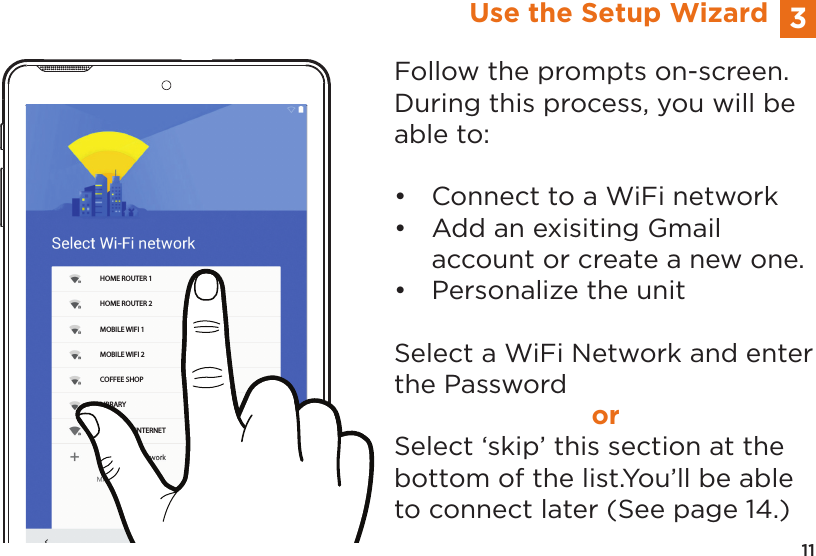11HOME ROUTER 1HOME ROUTER 2MOBILE WIFI 1MOBILE WIFI 2COFFEE SHOPLIBRARYNEIGHBOR INTERNET3Use the Setup WizardFollow the prompts on-screen.  During this process, you will be able to:&bull;  Connect to a WiFi network&bull;  Add an exisiting Gmail        account or create a new one.&bull;  Personalize the unitSelect a WiFi Network and enter the PasswordorSelect &lsquo;skip&rsquo; this section at the bottom of the list.You&rsquo;ll be able to connect later (See page 14.)