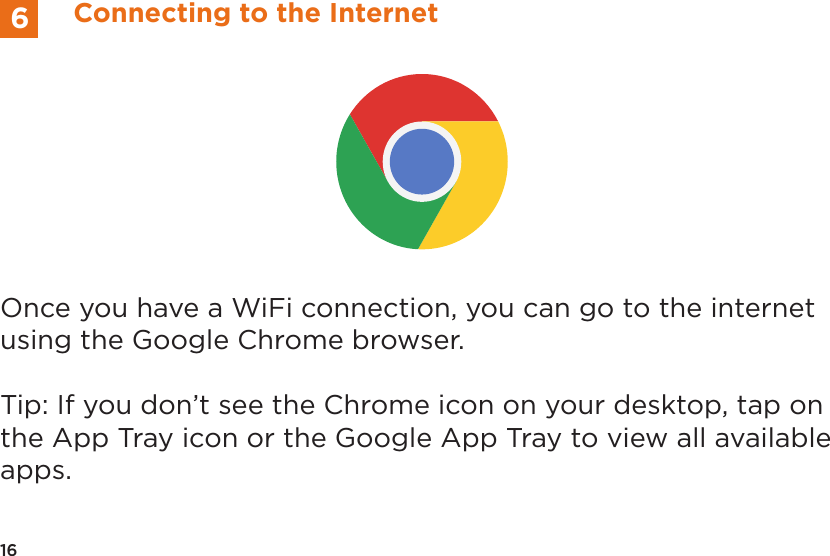 Once you have a WiFi connection, you can go to the internet using the Google Chrome browser. Tip: If you don&rsquo;t see the Chrome icon on your desktop, tap on the App Tray icon or the Google App Tray to view all available apps.16Connecting to the Internet6