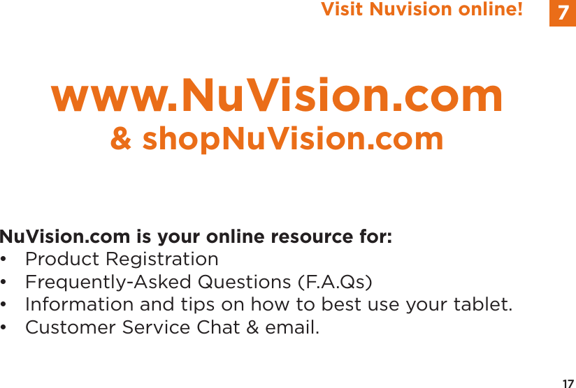 17Visit Nuvision online! 7NuVision.com is your online resource for:&bull;  Product Registration&bull;  Frequently-Asked Questions (F.A.Qs)&bull;  Information and tips on how to best use your tablet.&bull;  Customer Service Chat &amp; email.www.NuVision.com&amp; shopNuVision.com