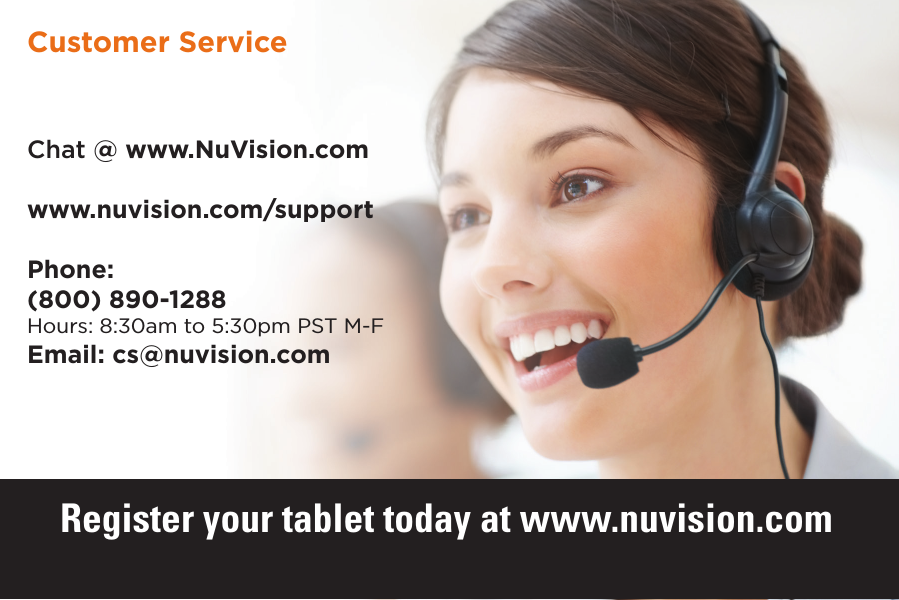 18 18Chat @ www.NuVision.comwww.nuvision.com/supportPhone:(800) 890-1288Hours: 8:30am to 5:30pm PST M-FEmail: cs@nuvision.comCustomer ServiceRegister your tablet today at www.nuvision.com