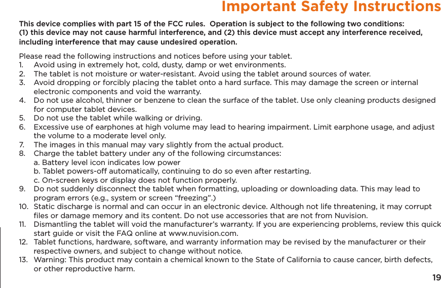 19Important Safety InstructionsThis device complies with part 15 of the FCC rules.  Operation is subject to the following two conditions: (1) this device may not cause harmful interference, and (2) this device must accept any interference received, including interference that may cause undesired operation.Please read the following instructions and notices before using your tablet.1.   Avoid using in extremely hot, cold, dusty, damp or wet environments.2.  The tablet is not moisture or water-resistant. Avoid using the tablet around sources of water.3.  Avoid dropping or forcibly placing the tablet onto a hard surface. This may damage the screen or internal electronic components and void the warranty.4.  Do not use alcohol, thinner or benzene to clean the surface of the tablet. Use only cleaning products designed for computer tablet devices.5.  Do not use the tablet while walking or driving.6.  Excessive use of earphones at high volume may lead to hearing impairment. Limit earphone usage, and adjust the volume to a moderate level only.7.  The images in this manual may vary slightly from the actual product.8.  Charge the tablet battery under any of the following circumstances:  a. Battery level icon indicates low power  b. Tablet powers-off automatically, continuing to do so even after restarting.  c. On-screen keys or display does not function properly.9.  Do not suddenly disconnect the tablet when formatting, uploading or downloading data. This may lead to program errors (e.g., system or screen &ldquo;freezing&rdquo;.)10.  Static discharge is normal and can occur in an electronic device. Although not life threatening, it may corrupt ﬁles or damage memory and its content. Do not use accessories that are not from Nuvision.11.  Dismantling the tablet will void the manufacturer&rsquo;s warranty. If you are experiencing problems, review this quick start guide or visit the FAQ online at www.nuvision.com.12.  Tablet functions, hardware, software, and warranty information may be revised by the manufacturer or their respective owners, and subject to change without notice.13.  Warning: This product may contain a chemical known to the State of California to cause cancer, birth defects, or other reproductive harm.