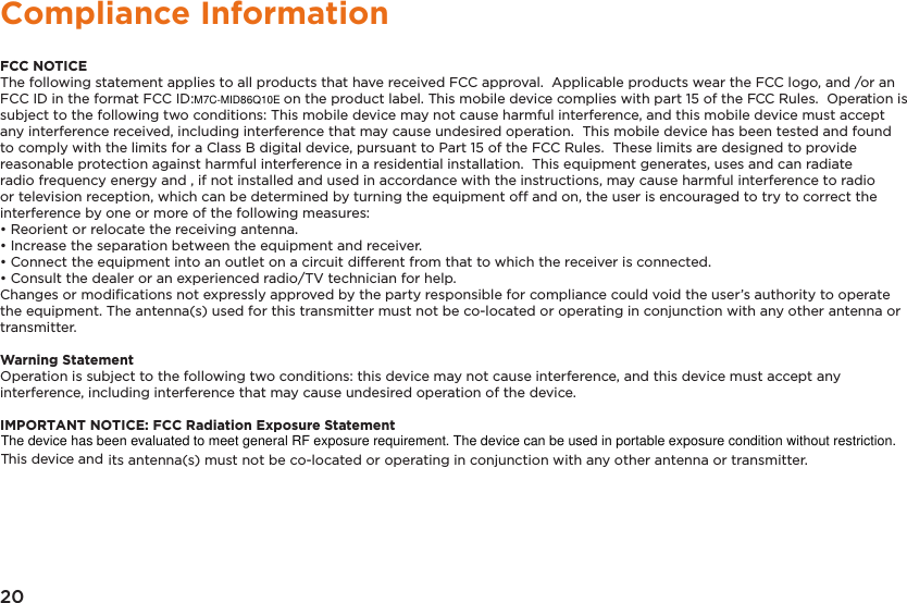 20Compliance InformationFCC NOTICEThe following statement applies to all products that have received FCC approval.  Applicable products wear the FCC logo, and /or an FCC ID in the format FCC ID:                      on the product label. This mobile device complies with part 15 of the FCC Rules.  Operation is subject to the following two conditions: This mobile device may not cause harmful interference, and this mobile device must accept any interference received, including interference that may cause undesired operation.  This mobile device has been tested and found to comply with the limits for a Class B digital device, pursuant to Part 15 of the FCC Rules.  These limits are designed to provide reasonable protection against harmful interference in a residential installation.  This equipment generates, uses and can radiate radio frequency energy and , if not installed and used in accordance with the instructions, may cause harmful interference to radio or television reception, which can be determined by turning the equipment off and on, the user is encouraged to try to correct the interference by one or more of the following measures:&bull; Reorient or relocate the receiving antenna.&bull; Increase the separation between the equipment and receiver.&bull; Connect the equipment into an outlet on a circuit different from that to which the receiver is connected.&bull; Consult the dealer or an experienced radio/TV technician for help.Changes or modiﬁcations not expressly approved by the party responsible for compliance could void the user&rsquo;s authority to operate the equipment. The antenna(s) used for this transmitter must not be co-located or operating in conjunction with any other antenna or transmitter.Warning StatementOperation is subject to the following two conditions: this device may not cause interference, and this device must accept any interference, including interference that may cause undesired operation of the device.IMPORTANT NOTICE: FCC Radiation Exposure Statementits antenna(s) must not be co-located or operating in conjunction with any other antenna or transmitter.M7C-MID86Q10E This device and The device has been evaluated to meet general RF exposure requirement. The device can be used in portable exposure condition without restriction. 