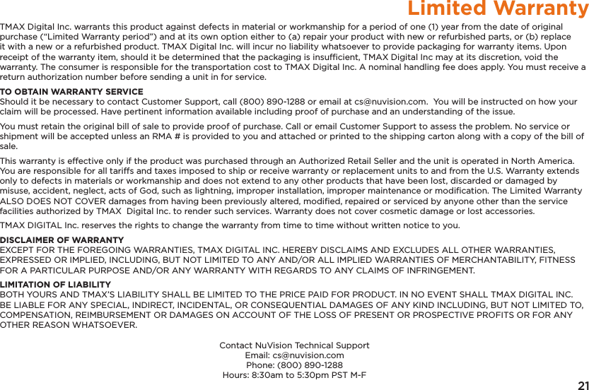 21Limited WarrantyTMAX Digital Inc. warrants this product against defects in material or workmanship for a period of one (1) year from the date of original purchase (&ldquo;Limited Warranty period&rdquo;) and at its own option either to (a) repair your product with new or refurbished parts, or (b) replace it with a new or a refurbished product. TMAX Digital Inc. will incur no liability whatsoever to provide packaging for warranty items. Upon receipt of the warranty item, should it be determined that the packaging is insufﬁcient, TMAX Digital Inc may at its discretion, void the warranty. The consumer is responsible for the transportation cost to TMAX Digital Inc. A nominal handling fee does apply. You must receive a return authorization number before sending a unit in for service.TO OBTAIN WARRANTY SERVICEShould it be necessary to contact Customer Support, call (800) 890-1288 or email at cs@nuvision.com.  You will be instructed on how your claim will be processed. Have pertinent information available including proof of purchase and an understanding of the issue.You must retain the original bill of sale to provide proof of purchase. Call or email Customer Support to assess the problem. No service or shipment will be accepted unless an RMA # is provided to you and attached or printed to the shipping carton along with a copy of the bill of sale. This warranty is effective only if the product was purchased through an Authorized Retail Seller and the unit is operated in North America. You are responsible for all tariffs and taxes imposed to ship or receive warranty or replacement units to and from the U.S. Warranty extends only to defects in materials or workmanship and does not extend to any other products that have been lost, discarded or damaged by misuse, accident, neglect, acts of God, such as lightning, improper installation, improper maintenance or modiﬁcation. The Limited Warranty ALSO DOES NOT COVER damages from having been previously altered, modiﬁed, repaired or serviced by anyone other than the service facilities authorized by TMAX  Digital Inc. to render such services. Warranty does not cover cosmetic damage or lost accessories.TMAX DIGITAL Inc. reserves the rights to change the warranty from time to time without written notice to you.DISCLAIMER OF WARRANTYEXCEPT FOR THE FOREGOING WARRANTIES, TMAX DIGITAL INC. HEREBY DISCLAIMS AND EXCLUDES ALL OTHER WARRANTIES, EXPRESSED OR IMPLIED, INCLUDING, BUT NOT LIMITED TO ANY AND/OR ALL IMPLIED WARRANTIES OF MERCHANTABILITY, FITNESS FOR A PARTICULAR PURPOSE AND/OR ANY WARRANTY WITH REGARDS TO ANY CLAIMS OF INFRINGEMENT. LIMITATION OF LIABILITYBOTH YOURS AND TMAX&rsquo;S LIABILITY SHALL BE LIMITED TO THE PRICE PAID FOR PRODUCT. IN NO EVENT SHALL TMAX DIGITAL INC. BE LIABLE FOR ANY SPECIAL, INDIRECT, INCIDENTAL, OR CONSEQUENTIAL DAMAGES OF ANY KIND INCLUDING, BUT NOT LIMITED TO, COMPENSATION, REIMBURSEMENT OR DAMAGES ON ACCOUNT OF THE LOSS OF PRESENT OR PROSPECTIVE PROFITS OR FOR ANY OTHER REASON WHATSOEVER.Contact NuVision Technical SupportEmail: cs@nuvision.comPhone: (800) 890-1288 Hours: 8:30am to 5:30pm PST M-F
