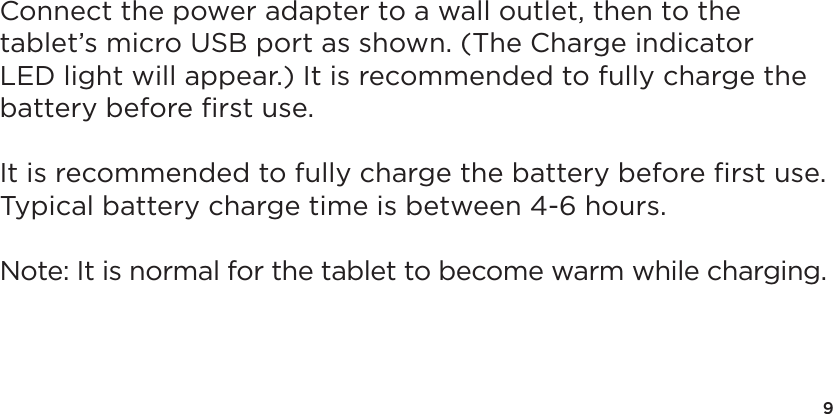 9Connect the power adapter to a wall outlet, then to the tablet&rsquo;s micro USB port as shown. (The Charge indicator LED light will appear.) It is recommended to fully charge the battery before ﬁrst use.It is recommended to fully charge the battery before ﬁrst use.  Typical battery charge time is between 4-6 hours.Note: It is normal for the tablet to become warm while charging.