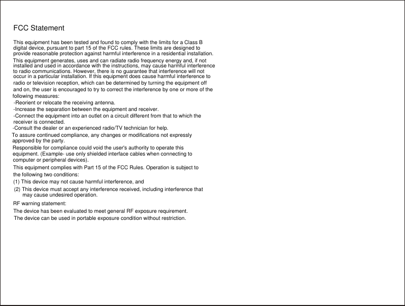 FCC StatementThis equipment has been tested and found to comply with the limits for a Class Bdigital device, pursuant to part 15 of the FCC rules. These limits are designed toprovide reasonable protection against harmful interference in a residential installation.This equipment generates, uses and can radiate radio frequency energy and, if notinstalled and used in accordance with the instructions, may cause harmful interferenceto radio communications. However, there is no guarantee that interference will notoccur in a particular installation. If this equipment does cause harmful interference toradio or television reception, which can be determined by turning the equipment offand on, the user is encouraged to try to correct the interference by one or more of thefollowing measures:-Reorient or relocate the receiving antenna.-Increase the separation between the equipment and receiver.-Connect the equipment into an outlet on a circuit different from that to which thereceiver is connected.-Consult the dealer or an experienced radio/TV technician for help.To assure continued compliance, any changes or modifications not expresslyapproved by the party.Responsible for compliance could void the user's authority to operate thisequipment. (Example- use only shielded interface cables when connecting tocomputer or peripheral devices).This equipment complies with Part 15 of the FCC Rules. Operation is subject tothe following two conditions:(1) This device may not cause harmful interference, and(2) This device must accept any interference received, including interference thatmay cause undesired operation.RF warning statement:The device has been evaluated to meet general RF exposure requirement.The device can be used in portable exposure condition without restriction.