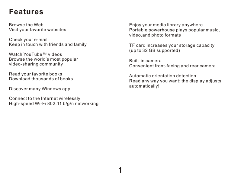 1Enjoy your media library anywherePortable powerhouse plays popular music, video,and photo formats TF card increases your storage capacity(up to 32 GB supported)Built-in cameraConvenient front-facing and rear cameraAutomatic orientation detectionRead any way you want; the display adjusts automatically!FeaturesBrowse the Web.Visit your favorite websitesCheck your e-mailKeep in touch with friends and familyWatch YouTube&trade; videosBrowse the world&rsquo;s most popular video-sharing communityRead your favorite booksDownload thousands of books .Discover many Windows appConnect to the Internet wirelesslyHigh-speed Wi-Fi 802.11 b/g/n networking