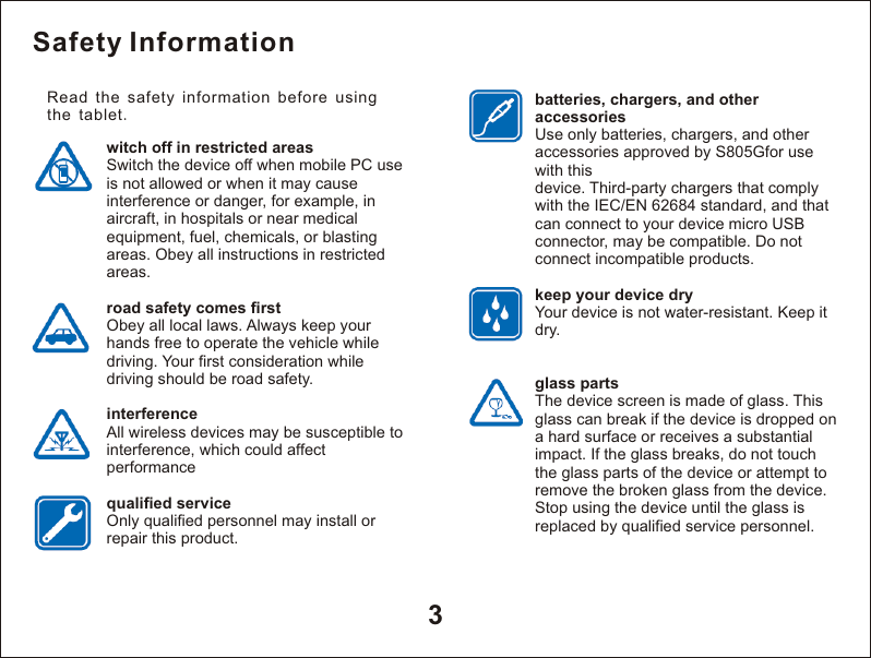 Safety Informationwitch off in restricted areasSwitch the device off when mobile PC use is not allowed or when it may cause interference or danger, for example, in aircraft, in hospitals or near medical equipment, fuel, chemicals, or blasting areas. Obey all instructions in restricted areas.road safety comes firstObey all local laws. Always keep your hands free to operate the vehicle while driving. Your first consideration while driving should be road safety.interferenceAll wireless devices may be susceptible to interference, which could affect performancequalified serviceOnly qualified personnel may install or repair this product.batteries, chargers, and other accessoriesUse only batteries, chargers, and other accessories approved by S805Gfor use with thisdevice. Third-party chargers that comply with the IEC/EN 62684 standard, and that can connect to your device micro USB connector, may be compatible. Do not connect incompatible products.keep your device dryYour device is not water-resistant. Keep it dry.glass partsThe device screen is made of glass. This glass can break if the device is dropped on a hard surface or receives a substantial impact. If the glass breaks, do not touch the glass parts of the device or attempt to remove the broken glass from the device. Stop using the device until the glass is replaced by qualified service personnel.3Read the safety information before using the tablet. 