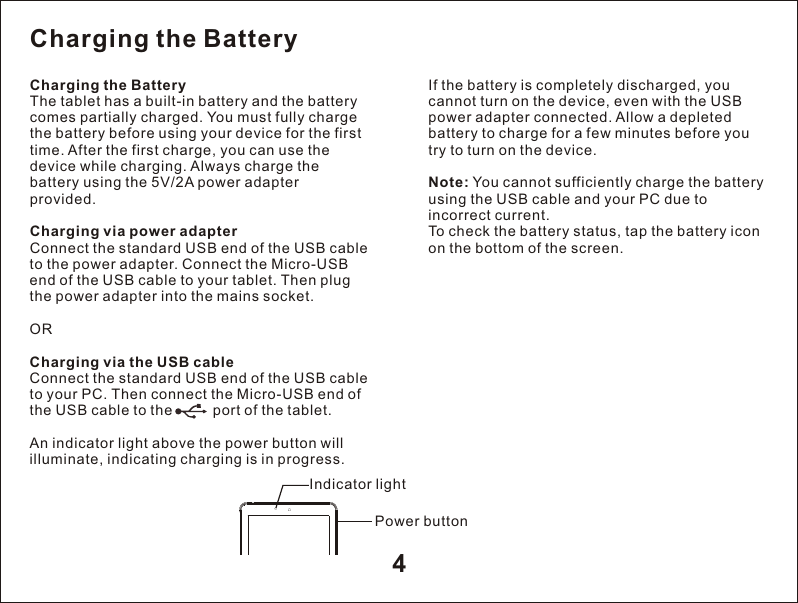 4Charging the Battery The tablet has a built-in battery and the battery comes partially charged. You must fully charge the battery before using your device for the first time. After the first charge, you can use the device while charging. Always charge the battery using the 5V/2A power adapter provided.Charging via power adapter Connect the standard USB end of the USB cable to the power adapter. Connect the Micro-USB end of the USB cable to your tablet. Then plug the power adapter into the mains socket. ORCharging via the USB cable Connect the standard USB end of the USB cable to your PC. Then connect the Micro-USB end of the USB cable to the          port of the tablet. An indicator light above the power button will illuminate, indicating charging is in progress. If the battery is completely discharged, you cannot turn on the device, even with the USB power adapter connected. Allow a depleted battery to charge for a few minutes before you try to turn on the device.Note: You cannot sufficiently charge the battery using the USB cable and your PC due to incorrect current.To check the battery status, tap the battery icon on the bottom of the screen. Charging the Battery Indicator lightPower button