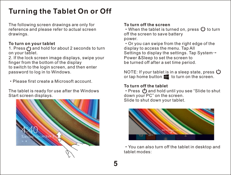 5The following screen drawings are only for reference and please refer to actual screen drawings.To turn on your tablet 1. Press      and hold for about 2 seconds to turn on your tablet.2. If the lock screen image displays, swipe your finger from the bottom of the displayto switch to the login screen, and then enter password to log in to Windows.&middot;Please first create a Microsoft account.The tablet is ready for use after the Windows Start screen displays.To turn off the screen&middot;When the tablet is turned on, press       to turn off the screen to save batterypower.&middot;Or you can swipe from the right edge of the display to access the menu. Tap AllSettings to display the settings. Tap System&rarr;Power &amp;Sleep to set the screen tobe turned off after a set time period.NOTE: If your tablet is in a sleep state, press         or tap home button        to turn on the screen.To turn off the tablet&middot;Press       and hold until you see &ldquo;Slide to shut down your PC&rdquo; on the screen.Slide to shut down your tablet.Turning the Tablet On or Off&middot;tablet modes:You can also turn off the tablet in desktop and 