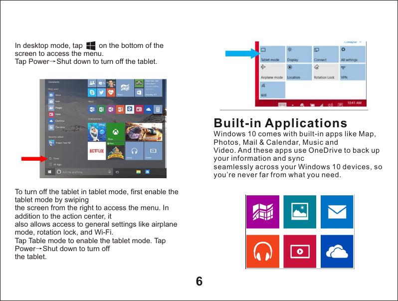 6In desktop mode, tap        on the bottom of the screen to access the menu.Tap Power&rarr;Shut down to turn off the tablet.To turn off the tablet in tablet mode, first enable the tablet mode by swipingthe screen from the right to access the menu. In addition to the action center, italso allows access to general settings like airplane mode, rotation lock, and Wi-Fi.Tap Table mode to enable the tablet mode. Tap Power&rarr;Shut down to turn offthe tablet.Built-in ApplicationsWindows 10 comes with built-in apps like Map, Photos, Mail &amp; Calendar, Music andVideo. And these apps use OneDrive to back up your information and syncseamlessly across your Windows 10 devices, so you&rsquo;re never far from what you need.