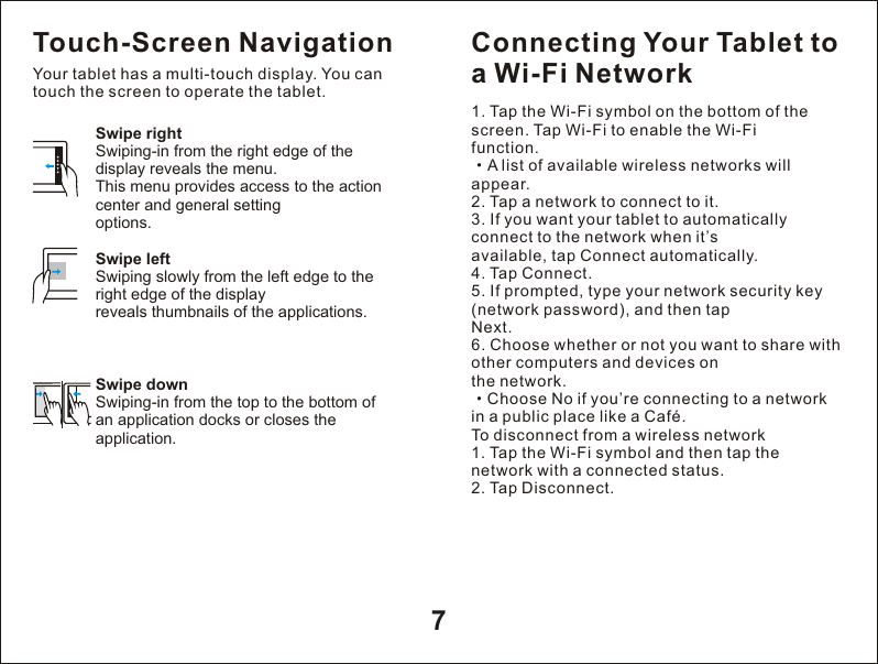 7Swipe rightSwiping-in from the right edge of the display reveals the menu.This menu provides access to the action center and general settingoptions.Swipe leftSwiping slowly from the left edge to the right edge of the displayreveals thumbnails of the applications.Swipe downSwiping-in from the top to the bottom of an application docks or closes the application.Touch-Screen NavigationYour tablet has a multi-touch display. You can touch the screen to operate the tablet.Connecting Your Tablet to a Wi-Fi Network1. Tap the Wi-Fi symbol on the bottom of the screen. Tap Wi-Fi to enable the Wi-Fifunction.&middot;A list of available wireless networks will appear.2. Tap a network to connect to it.3. If you want your tablet to automatically connect to the network when it&rsquo;savailable, tap Connect automatically.4. Tap Connect.5. If prompted, type your network security key (network password), and then tapNext.6. Choose whether or not you want to share with other computers and devices onthe network.&middot;Choose No if you&rsquo;re connecting to a network in a public place like a Caf&eacute;.To disconnect from a wireless network1. Tap the Wi-Fi symbol and then tap the network with a connected status.2. Tap Disconnect.
