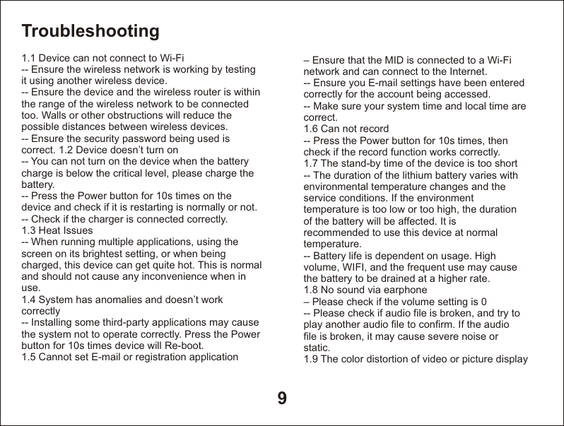 9Troubleshooting 1.1 Device can not connect to Wi-Fi-- Ensure the wireless network is working by testing it using another wireless device.-- Ensure the device and the wireless router is withinthe range of the wireless network to be connectedtoo. Walls or other obstructions will reduce thepossible distances between wireless devices.-- Ensure the security password being used iscorrect. 1.2 Device doesn&rsquo;t turn on-- You can not turn on the device when the batterycharge is below the critical level, please charge thebattery.-- Press the Power button for 10s times on thedevice and check if it is restarting is normally or not.-- Check if the charger is connected correctly.1.3 Heat Issues-- When running multiple applications, using thescreen on its brightest setting, or when beingcharged, this device can get quite hot. This is normaland should not cause any inconvenience when inuse.1.4 System has anomalies and doesn&rsquo;t workcorrectly-- Installing some third-party applications may causethe system not to operate correctly. Press the Powerbutton for 10s times device will Re-boot.1.5 Cannot set E-mail or registration application&ndash; network and can connect to the Internet.-- Ensure you E-mail settings have been enteredcorrectly for the account being accessed.-- Make sure your system time and local time arecorrect.  1.6 Can not record-- Press the Power button for 10s times, thencheck if the record function works correctly.1.7 The stand-by time of the device is too short-- The duration of the lithium battery varies withenvironmental temperature changes and theservice conditions. If the environmenttemperature is too low or too high, the durationof the battery will be affected. It isrecommended to use this device at normaltemperature.-- Battery life is dependent on usage. Highvolume, WIFI, and the frequent use may causethe battery to be drained at a higher rate.   1.8 No sound via earphone&ndash; Please check if the volume setting is 0-- Please check if audio file is broken, and try toplay another audio file to confirm. If the audiofile is broken, it may cause severe noise orstatic.1.9 The color distortion of video or picture displayEnsure that the MID is connected to a Wi-Fi