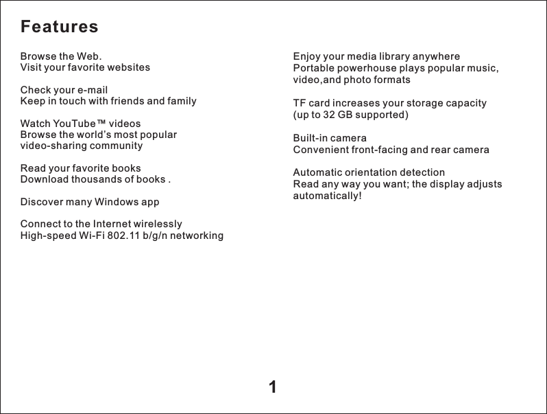 1Enjoy your media library anywherePortable powerhouse plays popular music, video,and photo formats TF card increases your storage capacity(up to 32 GB supported)Built-in cameraConvenient front-facing and rear cameraAutomatic orientation detectionRead any way you want; the display adjusts automatically!FeaturesBrowse the Web.Visit your favorite websitesCheck your e-mailKeep in touch with friends and familyWatch YouTube&trade; videosBrowse the world&rsquo;s most popular video-sharing communityRead your favorite booksDownload thousands of books .Discover many Windows appConnect to the Internet wirelesslyHigh-speed Wi-Fi 802.11 b/g/n networking