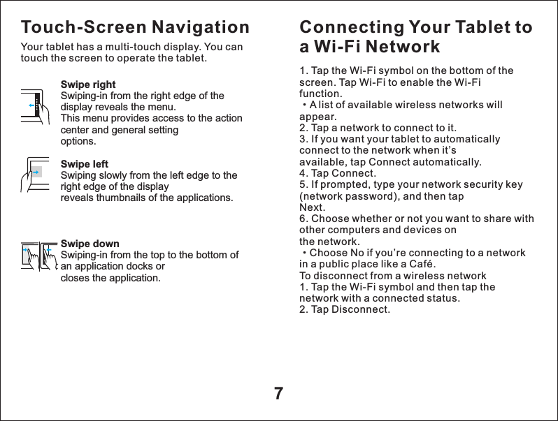 7Swipe rightSwiping-in from the right edge of the display reveals the menu.This menu provides access to the action center and general settingoptions.Swipe leftSwiping slowly from the left edge to the right edge of the displayreveals thumbnails of the applications.Swipe downSwiping-in from the top to the bottom of an application docks orcloses the application.Touch-Screen NavigationYour tablet has a multi-touch display. You can touch the screen to operate the tablet.Connecting Your Tablet to a Wi-Fi Network1. Tap the Wi-Fi symbol on the bottom of the screen. Tap Wi-Fi to enable the Wi-Fifunction.&middot;A list of available wireless networks will appear.2. Tap a network to connect to it.3. If you want your tablet to automatically connect to the network when it&rsquo;savailable, tap Connect automatically.4. Tap Connect.5. If prompted, type your network security key (network password), and then tapNext.6. Choose whether or not you want to share with other computers and devices onthe network.&middot;Choose No if you&rsquo;re connecting to a network in a public place like a Caf&eacute;.To disconnect from a wireless network1. Tap the Wi-Fi symbol and then tap the network with a connected status.2. Tap Disconnect.