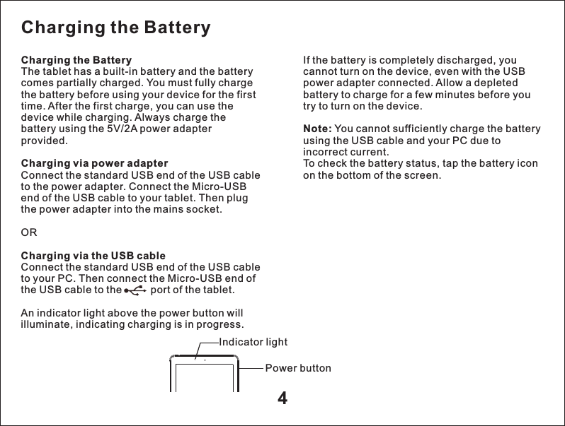 4Charging the Battery The tablet has a built-in battery and the battery comes partially charged. You must fully charge the battery before using your device for the first time. After the first charge, you can use the device while charging. Always charge the battery using the 5V/2A power adapter provided.Charging via power adapter Connect the standard USB end of the USB cable to the power adapter. Connect the Micro-USB end of the USB cable to your tablet. Then plug the power adapter into the mains socket. ORCharging via the USB cable Connect the standard USB end of the USB cable to your PC. Then connect the Micro-USB end of the USB cable to the          port of the tablet. An indicator light above the power button will illuminate, indicating charging is in progress. If the battery is completely discharged, you cannot turn on the device, even with the USB power adapter connected. Allow a depleted battery to charge for a few minutes before you try to turn on the device.Note: You cannot sufficiently charge the battery using the USB cable and your PC due to incorrect current.To check the battery status, tap the battery icon on the bottom of the screen. Charging the Battery Indicator lightPower button