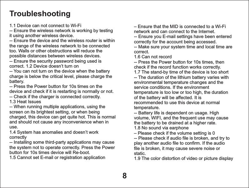 8Troubleshooting 1.1 Device can not connect to Wi-Fi-- Ensure the wireless network is working by testing it using another wireless device.-- Ensure the device and the wireless router is withinthe range of the wireless network to be connectedtoo. Walls or other obstructions will reduce thepossible distances between wireless devices.-- Ensure the security password being used iscorrect. 1.2 Device doesn&rsquo;t turn on-- You can not turn on the device when the batterycharge is below the critical level, please charge thebattery.-- Press the Power button for 10s times on thedevice and check if it is restarting is normally or not.-- Check if the charger is connected correctly.1.3 Heat Issues-- When running multiple applications, using thescreen on its brightest setting, or when beingcharged, this device can get quite hot. This is normaland should not cause any inconvenience when inuse.1.4 System has anomalies and doesn&rsquo;t workcorrectly-- Installing some third-party applications may causethe system not to operate correctly. Press the Powerbutton for 10s times device will Re-boot.1.5 Cannot set E-mail or registration application&ndash; network and can connect to the Internet.-- Ensure you E-mail settings have been enteredcorrectly for the account being accessed.-- Make sure your system time and local time arecorrect.  1.6 Can not record-- Press the Power button for 10s times, thencheck if the record function works correctly.1.7 The stand-by time of the device is too short-- The duration of the lithium battery varies withenvironmental temperature changes and theservice conditions. If the environmenttemperature is too low or too high, the durationof the battery will be affected. It isrecommended to use this device at normaltemperature.-- Battery life is dependent on usage. Highvolume, WIFI, and the frequent use may causethe battery to be drained at a higher rate.   1.8 No sound via earphone&ndash; Please check if the volume setting is 0-- Please check if audio file is broken, and try toplay another audio file to confirm. If the audiofile is broken, it may cause severe noise orstatic.1.9 The color distortion of video or picture displayEnsure that the MID is connected to a Wi-Fi