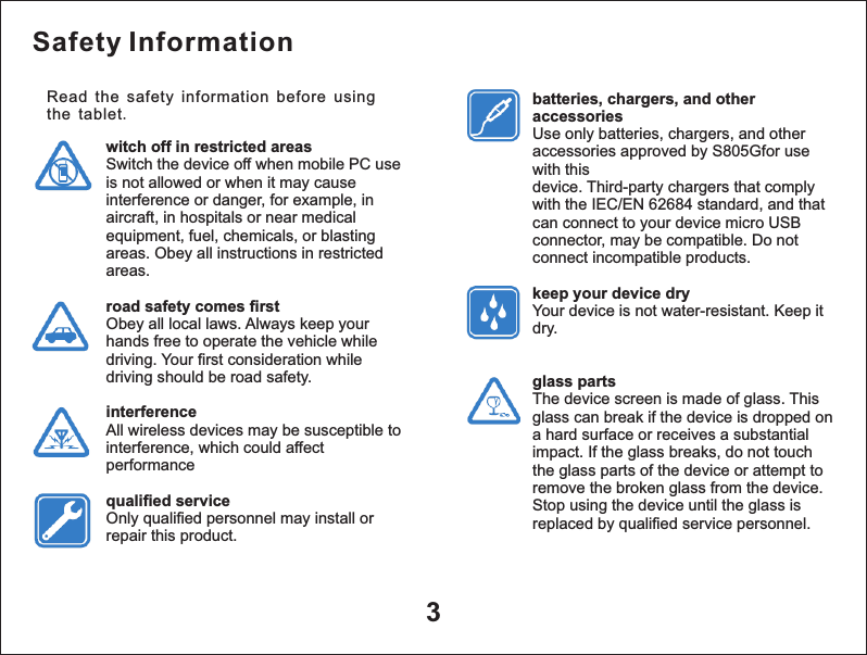 Safety Informationwitch off in restricted areasSwitch the device off when mobile PC use is not allowed or when it may cause interference or danger, for example, in aircraft, in hospitals or near medical equipment, fuel, chemicals, or blasting areas. Obey all instructions in restricted areas.road safety comes firstObey all local laws. Always keep your hands free to operate the vehicle while driving. Your first consideration while driving should be road safety.interferenceAll wireless devices may be susceptible to interference, which could affect performancequalified serviceOnly qualified personnel may install or repair this product.batteries, chargers, and other accessoriesUse only batteries, chargers, and other accessories approved by S805Gfor use with thisdevice. Third-party chargers that comply with the IEC/EN 62684 standard, and that can connect to your device micro USB connector, may be compatible. Do not connect incompatible products.keep your device dryYour device is not water-resistant. Keep it dry.glass partsThe device screen is made of glass. This glass can break if the device is dropped on a hard surface or receives a substantial impact. If the glass breaks, do not touch the glass parts of the device or attempt to remove the broken glass from the device. Stop using the device until the glass is replaced by qualified service personnel.3Read the safety information before using the tablet. 