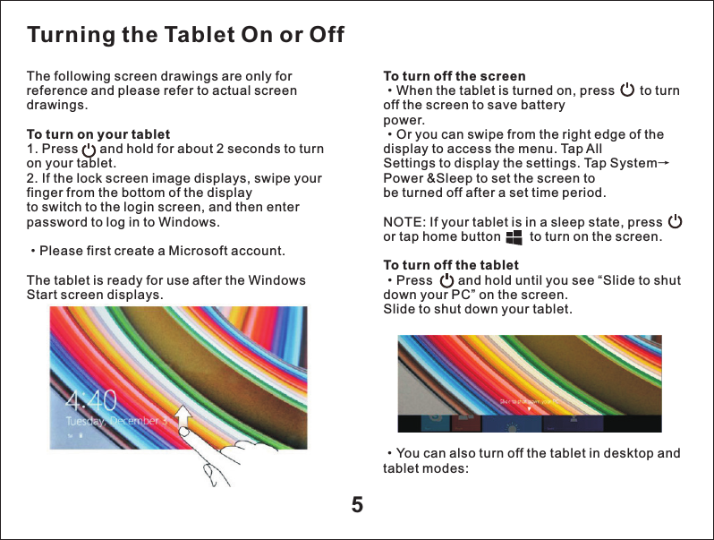 5The following screen drawings are only for reference and please refer to actual screen drawings.To turn on your tablet 1. Press      and hold for about 2 seconds to turn on your tablet.2. If the lock screen image displays, swipe your finger from the bottom of the displayto switch to the login screen, and then enter password to log in to Windows.&middot;Please first create a Microsoft account.The tablet is ready for use after the Windows Start screen displays.To turn off the screen&middot;When the tablet is turned on, press       to turn off the screen to save batterypower.&middot;Or you can swipe from the right edge of the display to access the menu. Tap AllSettings to display the settings. Tap System&rarr;Power &amp;Sleep to set the screen tobe turned off after a set time period.NOTE: If your tablet is in a sleep state, press         or tap home button        to turn on the screen.To turn off the tablet&middot;Press       and hold until you see &ldquo;Slide to shut down your PC&rdquo; on the screen.Slide to shut down your tablet.Turning the Tablet On or Off&middot;tablet modes:You can also turn off the tablet in desktop and 