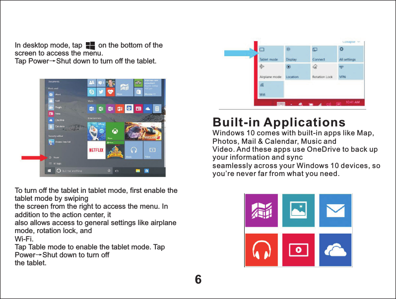 6In desktop mode, tap        on the bottom of the screen to access the menu.Tap Power&rarr;Shut down to turn off the tablet.To turn off the tablet in tablet mode, first enable the tablet mode by swipingthe screen from the right to access the menu. In addition to the action center, italso allows access to general settings like airplane mode, rotation lock, andWi-Fi.Tap Table mode to enable the tablet mode. Tap Power&rarr;Shut down to turn offthe tablet.Built-in ApplicationsWindows 10 comes with built-in apps like Map, Photos, Mail &amp; Calendar, Music andVideo. And these apps use OneDrive to back up your information and syncseamlessly across your Windows 10 devices, so you&rsquo;re never far from what you need.