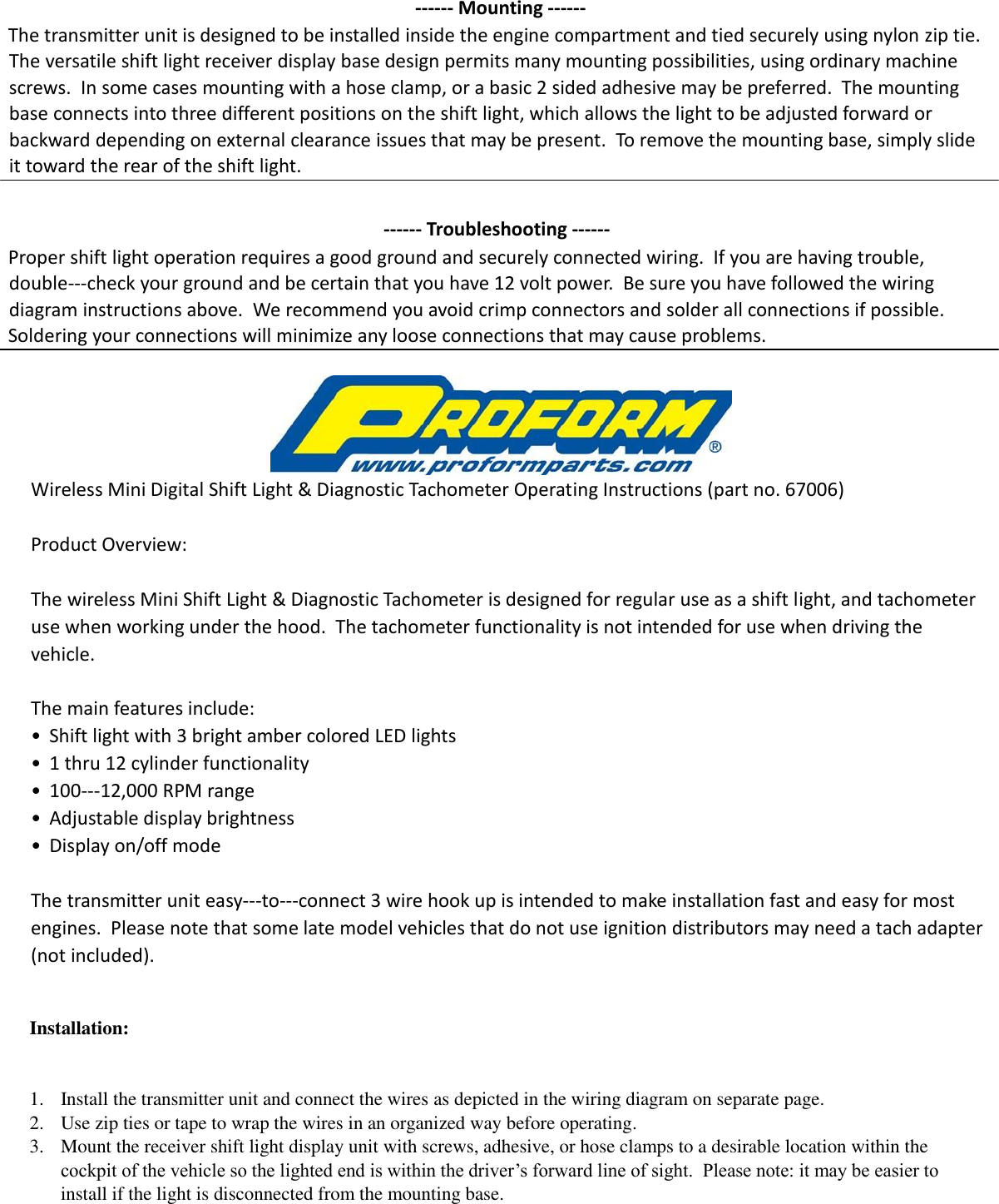 -- Mounting --  The transmitter unit is designed to be installed inside the engine compartment and tied securely using nylon zip tie. The versatile shift light receiver display base design permits many mounting possibilities, using ordinary machine screws.  In some cases mounting with a hose clamp, or a basic 2 sided adhesive may be preferred.  The mounting base connects into three different positions on the shift light, which allows the light to be adjusted forward or backward depending on external clearance issues that may be present.  To remove the mounting base, simply slide it toward the rear of the shift light.    -- Troubleshooting --  Proper shift light operation requires a good ground and securely connected wiring.  If you are having trouble, double-check your ground and be certain that you have 12 volt power.  Be sure you have followed the wiring diagram instructions above.  We recommend you avoid crimp connectors and solder all connections if possible.   Soldering your connections will minimize any loose connections that may cause problems.      Wireless Mini Digital Shift Light &amp; Diagnostic Tachometer Operating Instructions (part no. 67006)    Product Overview:    The wireless Mini Shift Light &amp; Diagnostic Tachometer is designed for regular use as a shift light, and tachometer use when working under the hood.  The tachometer functionality is not intended for use when driving the vehicle.   The main features include:  •  Shift light with 3 bright amber colored LED lights   •  1 thru 12 cylinder functionality  • 100-12,000 RPM range  •  Adjustable display brightness  •  Display on/off mode    The transmitter unit easy-to-connect 3 wire hook up is intended to make installation fast and easy for most engines.  Please note that some late model vehicles that do not use ignition distributors may need a tach adapter (not included).        Installation:     1. Install the transmitter unit and connect the wires as depicted in the wiring diagram on separate page. 2. Use zip ties or tape to wrap the wires in an organized way before operating. 3. Mount the receiver shift light display unit with screws, adhesive, or hose clamps to a desirable location within the cockpit of the vehicle so the lighted end is within the driver’s forward line of sight.  Please note: it may be easier to install if the light is disconnected from the mounting base.  