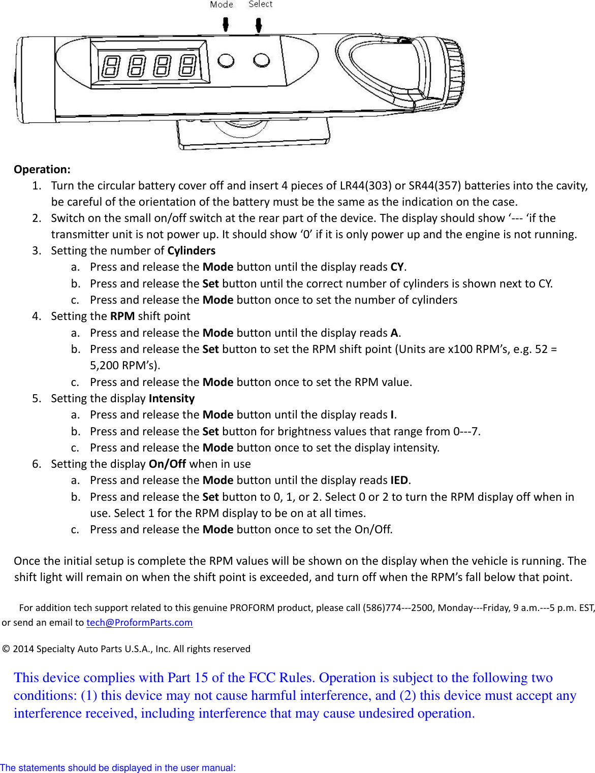    Operation:   1. Turn the circular battery cover off and insert 4 pieces of LR44(303) or SR44(357) batteries into the cavity, be careful of the orientation of the battery must be the same as the indication on the case. 2. Switch on the small on/off switch at the rear part of the device. The display should show ‘--- ‘if the transmitter unit is not power up. It should show ‘0’ if it is only power up and the engine is not running. 3. Setting the number of Cylinders a. Press and release the Mode button until the display reads CY. b. Press and release the Set button until the correct number of cylinders is shown next to CY. c. Press and release the Mode button once to set the number of cylinders 4. Setting the RPM shift point a. Press and release the Mode button until the display reads A. b. Press and release the Set button to set the RPM shift point (Units are x100 RPM’s, e.g. 52 = 5,200 RPM’s). c. Press and release the Mode button once to set the RPM value. 5. Setting the display Intensity a. Press and release the Mode button until the display reads I. b. Press and release the Set button for brightness values that range from 0-7. c. Press and release the Mode button once to set the display intensity. 6. Setting the display On/Off when in use a. Press and release the Mode button until the display reads IED. b. Press and release the Set button to 0, 1, or 2. Select 0 or 2 to turn the RPM display off when in use. Select 1 for the RPM display to be on at all times. c. Press and release the Mode button once to set the On/Off.  Once the initial setup is complete the RPM values will be shown on the display when the vehicle is running. The shift light will remain on when the shift point is exceeded, and turn off when the RPM’s fall below that point.  For addition tech support related to this genuine PROFORM product, please call (586)774-2500, Monday-Friday, 9 a.m.-5 p.m. EST, or send an email to tech@ProformParts.com ©  2014 Specialty Auto Parts U.S.A., Inc. All rights reserved This device complies with Part 15 of the FCC Rules. Operation is subject to the following two conditions: (1) this device may not cause harmful interference, and (2) this device must accept any interference received, including interference that may cause undesired operation.  The statements should be displayed in the user manual: 