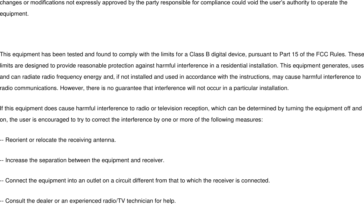 changes or modifications not expressly approved by the party responsible for compliance could void the user’s authority to operate the equipment.   This equipment has been tested and found to comply with the limits for a Class B digital device, pursuant to Part 15 of the FCC Rules. These limits are designed to provide reasonable protection against harmful interference in a residential installation. This equipment generates, uses and can radiate radio frequency energy and, if not installed and used in accordance with the instructions, may cause harmful interference to radio communications. However, there is no guarantee that interference will not occur in a particular installation. If this equipment does cause harmful interference to radio or television reception, which can be determined by turning the equipment off and on, the user is encouraged to try to correct the interference by one or more of the following measures: -- Reorient or relocate the receiving antenna. -- Increase the separation between the equipment and receiver. -- Connect the equipment into an outlet on a circuit different from that to which the receiver is connected. -- Consult the dealer or an experienced radio/TV technician for help.  