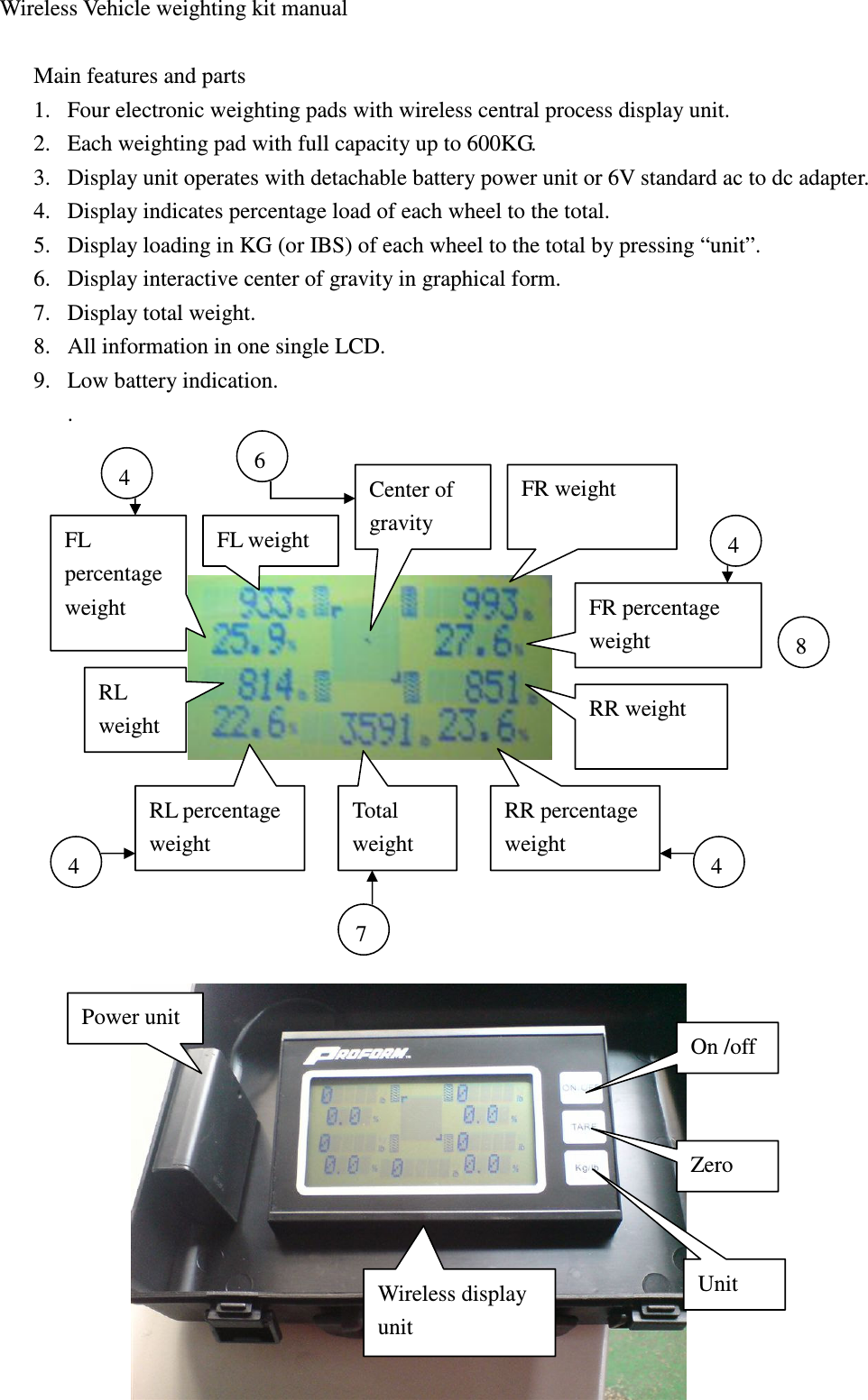  Wireless Vehicle weighting kit manual  Main features and parts 1. Four electronic weighting pads with wireless central process display unit. 2. Each weighting pad with full capacity up to 600KG. 3. Display unit operates with detachable battery power unit or 6V standard ac to dc adapter.   4. Display indicates percentage load of each wheel to the total. 5. Display loading in KG (or IBS) of each wheel to the total by pressing “unit”. 6. Display interactive center of gravity in graphical form. 7. Display total weight. 8. All information in one single LCD. 9. Low battery indication. .             Center of gravity FL weight FR weight RL percentage weight Total weight RR percentage weight RL weight FL percentage weight  FR percentage   weight RR weight On /off Zero Unit Power unit 4 4 4 4 6 7 8 Wireless display unit 