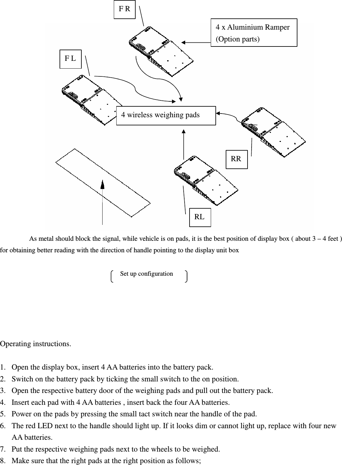               As metal should block the signal, while vehicle is on pads, it is the best position of display box ( about 3 – 4 feet ) for obtaining better reading with the direction of handle pointing to the display unit box                                                                                                              Set up configuration      Operating instructions.  1. Open the display box, insert 4 AA batteries into the battery pack. 2. Switch on the battery pack by ticking the small switch to the on position. 3. Open the respective battery door of the weighing pads and pull out the battery pack. 4. Insert each pad with 4 AA batteries , insert back the four AA batteries. 5. Power on the pads by pressing the small tact switch near the handle of the pad. 6. The red LED next to the handle should light up. If it looks dim or cannot light up, replace with four new AA batteries. 7. Put the respective weighing pads next to the wheels to be weighed. 8. Make sure that the right pads at the right position as follows;   4 x Aluminium Ramper (Option parts) F R F L RR R RL 4 wireless weighing pads 