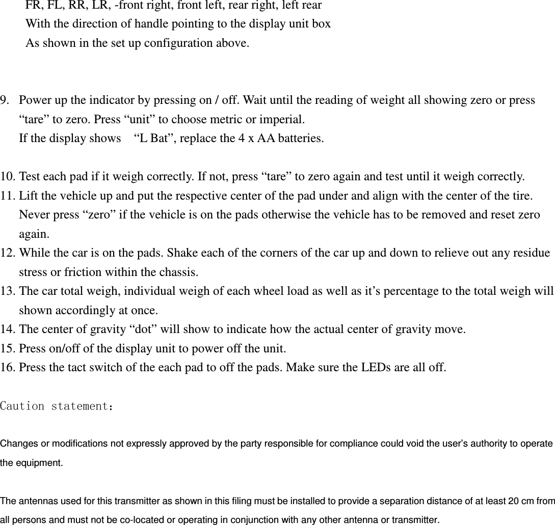 FR, FL, RR, LR, -front right, front left, rear right, left rear With the direction of handle pointing to the display unit box As shown in the set up configuration above.   9. Power up the indicator by pressing on / off. Wait until the reading of weight all showing zero or press “tare” to zero. Press “unit” to choose metric or imperial. If the display shows    “L Bat”, replace the 4 x AA batteries.  10. Test each pad if it weigh correctly. If not, press “tare” to zero again and test until it weigh correctly. 11. Lift the vehicle up and put the respective center of the pad under and align with the center of the tire. Never press “zero” if the vehicle is on the pads otherwise the vehicle has to be removed and reset zero again. 12. While the car is on the pads. Shake each of the corners of the car up and down to relieve out any residue stress or friction within the chassis.   13. The car total weigh, individual weigh of each wheel load as well as it’s percentage to the total weigh will shown accordingly at once. 14. The center of gravity “dot” will show to indicate how the actual center of gravity move. 15. Press on/off of the display unit to power off the unit. 16. Press the tact switch of the each pad to off the pads. Make sure the LEDs are all off.    Caution statement：  Changes or modifications not expressly approved by the party responsible for compliance could void the user’s authority to operate the equipment.  The antennas used for this transmitter as shown in this filing must be installed to provide a separation distance of at least 20 cm from all persons and must not be co-located or operating in conjunction with any other antenna or transmitter.   