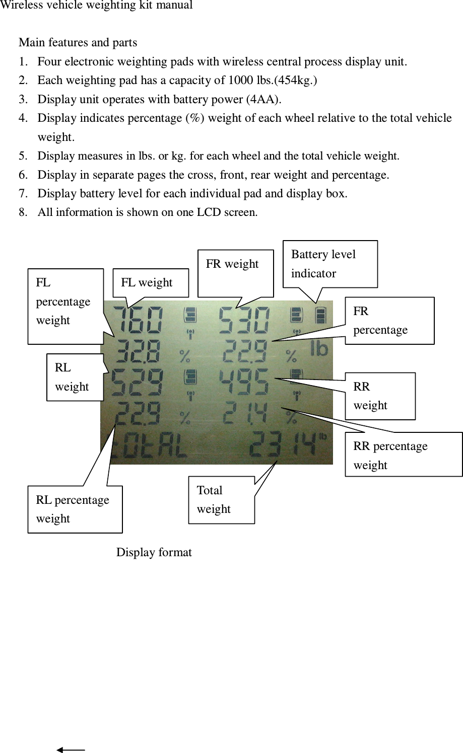  Wireless vehicle weighting kit manual  Main features and parts 1. Four electronic weighting pads with wireless central process display unit. 2. Each weighting pad has a capacity of 1000 lbs.(454kg.) 3. Display unit operates with battery power (4AA).   4. Display indicates percentage (%) weight of each wheel relative to the total vehicle weight. 5. Display measures in lbs. or kg. for each wheel and the total vehicle weight.   6. Display in separate pages the cross, front, rear weight and percentage. 7. Display battery level for each individual pad and display box. 8. All information is shown on one LCD screen.                                   Display format      FR weight FL weight Battery level indicator RL percentage weight Total weight RR percentage weight RL weight FL percentage weight  FR percentage   RR weight 