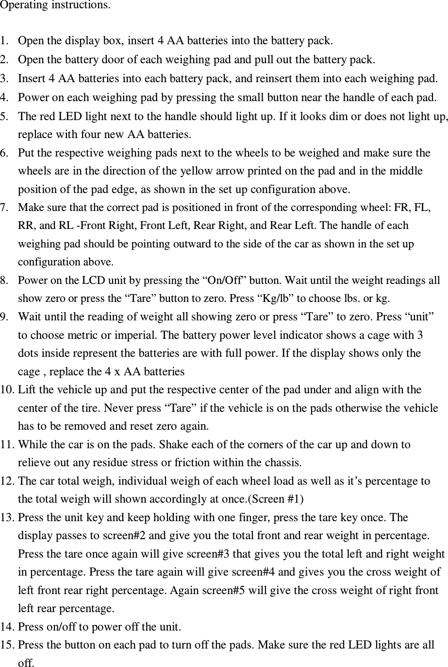 Operating instructions.  1. Open the display box, insert 4 AA batteries into the battery pack.    2. Open the battery door of each weighing pad and pull out the battery pack.   3. Insert 4 AA batteries into each battery pack, and reinsert them into each weighing pad.   4. Power on each weighing pad by pressing the small button near the handle of each pad.   5. The red LED light next to the handle should light up. If it looks dim or does not light up, replace with four new AA batteries.   6. Put the respective weighing pads next to the wheels to be weighed and make sure the wheels are in the direction of the yellow arrow printed on the pad and in the middle position of the pad edge, as shown in the set up configuration above. 7. Make sure that the correct pad is positioned in front of the corresponding wheel: FR, FL, RR, and RL -Front Right, Front Left, Rear Right, and Rear Left. The handle of each weighing pad should be pointing outward to the side of the car as shown in the set up configuration above. 8. Power on the LCD unit by pressing the “On/Off” button. Wait until the weight readings all show zero or press the “Tare” button to zero. Press “Kg/lb” to choose lbs. or kg. 9. Wait until the reading of weight all showing zero or press “Tare” to zero. Press “unit” to choose metric or imperial. The battery power level indicator shows a cage with 3 dots inside represent the batteries are with full power. If the display shows only the cage , replace the 4 x AA batteries 10. Lift the vehicle up and put the respective center of the pad under and align with the center of the tire. Never press “Tare” if the vehicle is on the pads otherwise the vehicle has to be removed and reset zero again. 11. While the car is on the pads. Shake each of the corners of the car up and down to relieve out any residue stress or friction within the chassis.   12. The car total weigh, individual weigh of each wheel load as well as it’s percentage to the total weigh will shown accordingly at once.(Screen #1) 13. Press the unit key and keep holding with one finger, press the tare key once. The display passes to screen#2 and give you the total front and rear weight in percentage. Press the tare once again will give screen#3 that gives you the total left and right weight in percentage. Press the tare again will give screen#4 and gives you the cross weight of left front rear right percentage. Again screen#5 will give the cross weight of right front left rear percentage.   14. Press on/off to power off the unit. 15. Press the button on each pad to turn off the pads. Make sure the red LED lights are all off.  